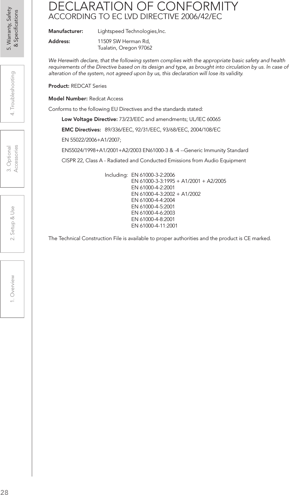 281. Overview 2. Setup &amp; Use 3. Optional  Accessories 4. Troubleshooting 5. Warranty, Safety  &amp; SpeciﬁcationsDECLARATION OF CONFORMITYACCORDING TO EC LVD DIRECTIVE 2006/42/ECManufacturer:   Lightspeed Technologies,lnc.Address:   11509 SW Herman Rd,  Tualatin, Oregon 97062We Herewith declare, that the following system complies with the appropriate basic safety and health requirements of the Directive based on its design and type, as brought into circulation by us. ln case of alteration of the system, not agreed upon by us, this declaration will lose its validity.Product: REDCAT SeriesModel Number: Redcat AccessConforms to the following EU Directives and the standards stated:  Low Voltage Directive: 73/23/EEC and amendments; UL/lEC 60065  EMC Directives:   89/336/EEC, 92/31/EEC, 93/68/EEC, 2004/108/EC  EN 55022/2006+A1/2007;  EN55024/1998+A1/2001+A2/2003 EN61000-3 &amp; -4 --Generic Immunity Standard  CISPR 22, Class A - Radiated and Conducted Emissions from Audio Equipment      Including:  EN 61000-3-2:2006      EN 61000-3-3:1995 + A1/2001 + A2/2005      EN 61000-4-2:2001       EN 61000-4-3:2002 + A1/2002      EN 61000-4-4:2004      EN 61000-4-5:2001      EN 61000-4-6:2003      EN 61000-4-8:2001      EN 61000-4-11:2001The Technical Construction File is available to proper authorities and the product is CE marked.