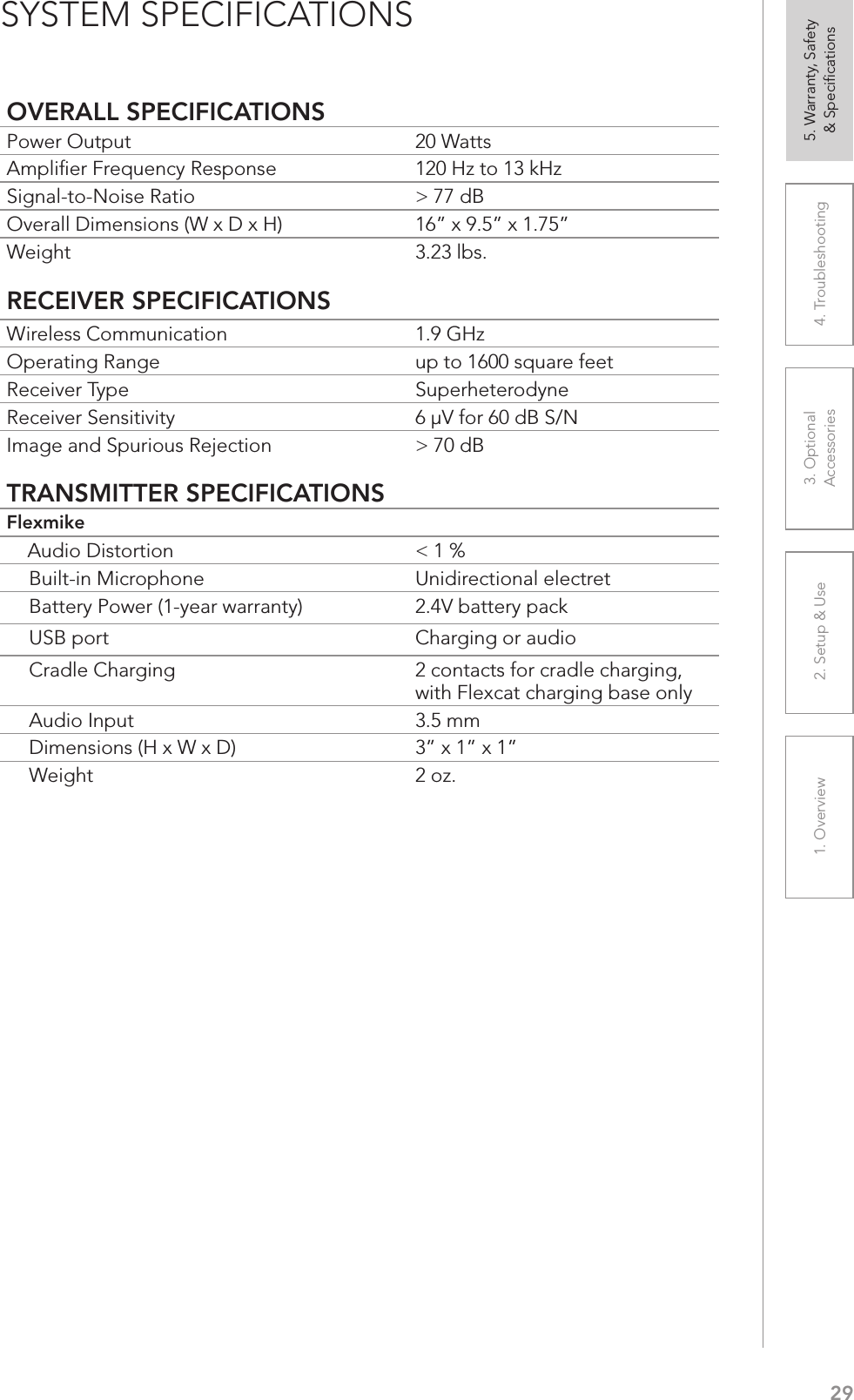 291. Overview 2. Setup &amp; Use 3. Optional  Accessories 4. Troubleshooting 5. Warranty, Safety  &amp; SpeciﬁcationsOVERALL SPECIFICATIONSPower Output 20 Watts Ampliﬁer Frequency Response 120 Hz to 13 kHz Signal-to-Noise Ratio &gt; 77 dBOverall Dimensions (W x D x H) 16” x 9.5” x 1.75”Weight 3.23 lbs.RECEIVER SPECIFICATIONSWireless Communication 1.9 GHzOperating Range up to 1600 square feetReceiver Type SuperheterodyneReceiver Sensitivity 6 µV for 60 dB S/NImage and Spurious Rejection &gt; 70 dBTRANSMITTER SPECIFICATIONSFlexmike    Audio Distortion &lt; 1 %Built-in Microphone Unidirectional electretBattery Power (1-year warranty) 2.4V battery packUSB port Charging or audioCradle Charging 2 contacts for cradle charging, with Flexcat charging base onlyAudio Input 3.5 mmDimensions (H x W x D) 3” x 1” x 1”Weight 2 oz.SYSTEM SPECIFICATIONS