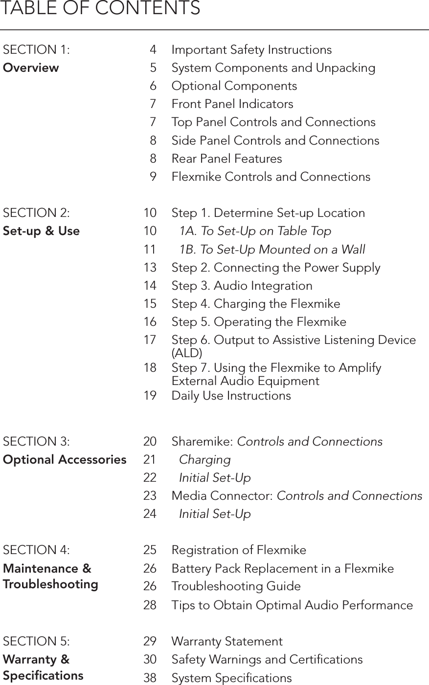 TABLE OF CONTENTSSECTION 1: 4 Important Safety InstructionsOverview 5 System Components and Unpacking6 Optional Components7 Front Panel Indicators7 Top Panel Controls and Connections8 Side Panel Controls and Connections8 Rear Panel Features9 Flexmike Controls and ConnectionsSECTION 2: 10 Step 1. Determine Set-up LocationSet-up &amp; Use 10   1A. To Set-Up on Table Top11   1B. To Set-Up Mounted on a Wall13 Step 2. Connecting the Power Supply14 Step 3. Audio Integration15 Step 4. Charging the Flexmike16 Step 5. Operating the Flexmike17 Step 6. Output to Assistive Listening Device (ALD)18 Step 7. Using the Flexmike to Amplify External Audio Equipment19 Daily Use InstructionsSECTION 3: 20 Sharemike: Controls and ConnectionsOptional Accessories 21   Charging22   Initial Set-Up  23 Media Connector: Controls and Connections24   Initial Set-UpSECTION 4: 25 Registration of FlexmikeMaintenance &amp;Troubleshooting26 Battery Pack Replacement in a Flexmike26 Troubleshooting Guide28 Tips to Obtain Optimal Audio PerformanceSECTION 5: 29 Warranty StatementWarranty &amp; Speciﬁcations30 Safety Warnings and Certiﬁcations38 System Speciﬁcations