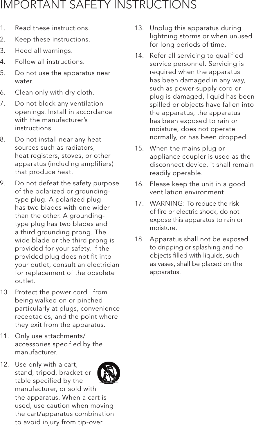 IMPORTANT SAFETY INSTRUCTIONS1.  Read these instructions.2.  Keep these instructions.3.  Heed all warnings.4.  Follow all instructions.5.  Do not use the apparatus near water.6.  Clean only with dry cloth.7.  Do not block any ventilation openings. Install in accordance with the manufacturer’s instructions.8.  Do not install near any heat sources such as radiators, heat registers, stoves, or other apparatus (including amplifiers) that produce heat.9.  Do not defeat the safety purpose of the polarized or grounding-type plug. A polarized plug has two blades with one wider than the other. A grounding- type plug has two blades and a third grounding prong. The wide blade or the third prong is provided for your safety. If the provided plug does not fit into your outlet, consult an electrician for replacement of the obsolete outlet.10.  Protect the power cord   from being walked on or pinched particularly at plugs, convenience receptacles, and the point where they exit from the apparatus.11.  Only use attachments/ accessories specified by the manufacturer.13.  Unplug this apparatus during lightning storms or when unused for long periods of time.14.  Refer all servicing to qualified service personnel. Servicing is required when the apparatus has been damaged in any way, such as power-supply cord or plug is damaged, liquid has been spilled or objects have fallen into the apparatus, the apparatus has been exposed to rain or moisture, does not operate normally, or has been dropped.15.  When the mains plug or appliance coupler is used as the disconnect device, it shall remain readily operable.16.  Please keep the unit in a good ventilation environment.17.  WARNING: To reduce the risk of ﬁre or electric shock, do not expose this apparatus to rain or moisture.18.  Apparatus shall not be exposed to dripping or splashing and no objects ﬁlled with liquids, such as vases, shall be placed on the apparatus.12.  Use only with a cart, stand, tripod, bracket or table specified by the manufacturer, or sold with the apparatus. When a cart is used, use caution when moving the cart/apparatus combination to avoid injury from tip-over.