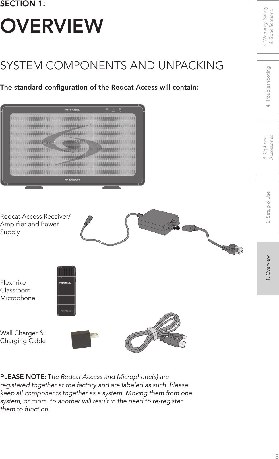 51. Overview 2. Setup &amp; Use 3. Optional  Accessories 4. Troubleshooting 5. Warranty, Safety  &amp; SpeciﬁcationsSECTION 1:  OVERVIEWSYSTEM COMPONENTS AND UNPACKINGThe standard conﬁguration of the Redcat Access will contain:Wall Charger &amp; Charging CableFlexmike Classroom Microphone1     21 POWER2Redcat Access Receiver/Ampliﬁer and Power SupplyPLEASE NOTE: The Redcat Access and Microphone(s) are registered together at the factory and are labeled as such. Please keep all components together as a system. Moving them from one system, or room, to another will result in the need to re-register them to function.