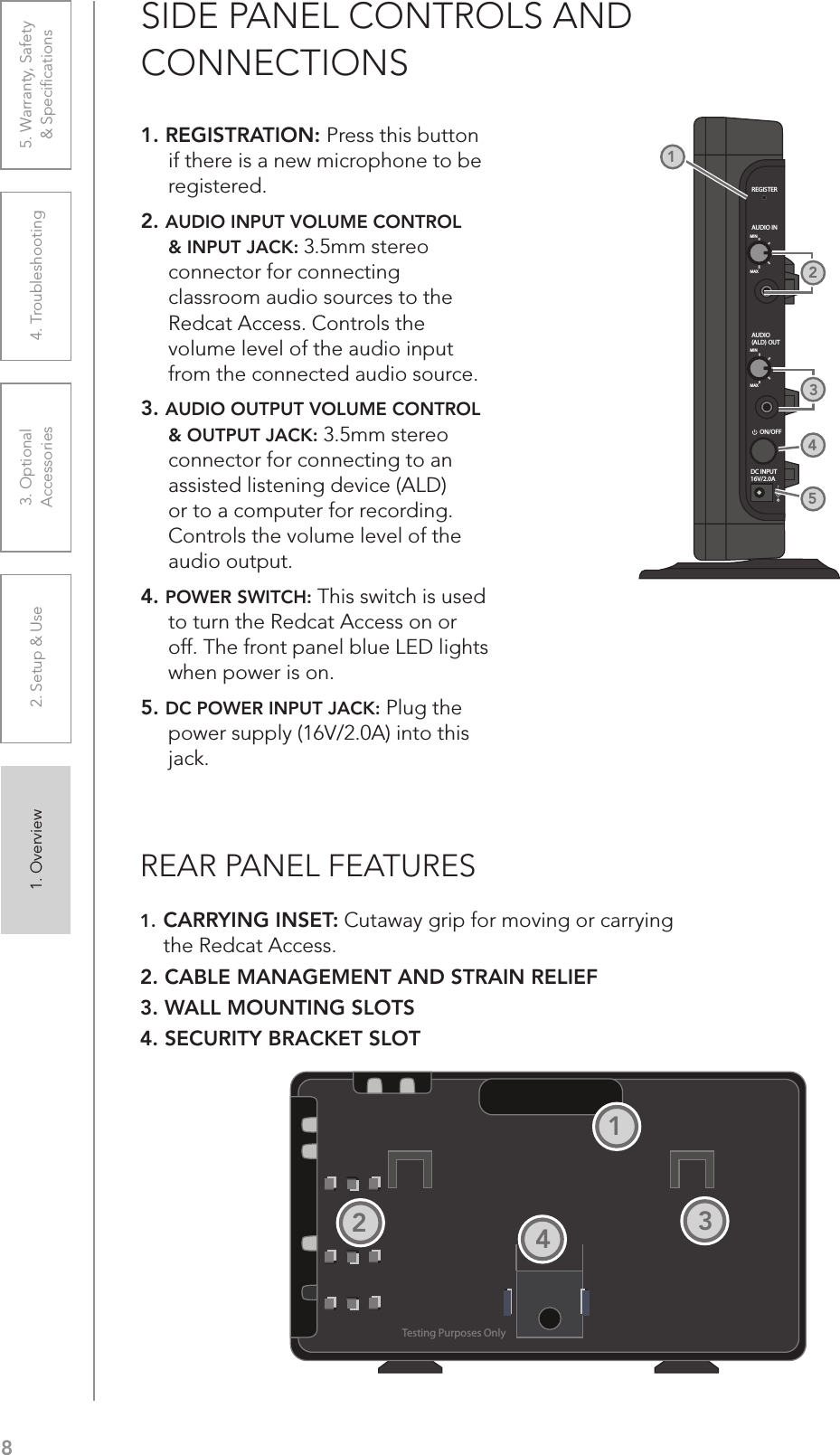 81. Overview 2. Setup &amp; Use 3. Optional  Accessories 4. Troubleshooting 5. Warranty, Safety  &amp; SpeciﬁcationsSIDE PANEL CONTROLS AND  CONNECTIONS1. REGISTRATION: Press this button if there is a new microphone to be registered.2. AUDIO INPUT VOLUME CONTROL &amp; INPUT JACK: 3.5mm stereo connector for connecting classroom audio sources to the Redcat Access. Controls the volume level of the audio input from the connected audio source.3. AUDIO OUTPUT VOLUME CONTROL &amp; OUTPUT JACK: 3.5mm stereo connector for connecting to an assisted listening device (ALD) or to a computer for recording. Controls the volume level of the audio output. 4. POWER SWITCH: This switch is used to turn the Redcat Access on or off. The front panel blue LED lights when power is on.5. DC POWER INPUT JACK: Plug the power supply (16V/2.0A) into this jack.REGISTERAUDIO INMINMAXAUDIO(ALD) OUTMINMAXON/OFFDC INPUT16V/2.0A21453REAR PANEL FEATURES1. CARRYING INSET: Cutaway grip for moving or carrying the Redcat Access.2. CABLE MANAGEMENT AND STRAIN RELIEF3. WALL MOUNTING SLOTS4. SECURITY BRACKET SLOTTesting Purposes Only1234