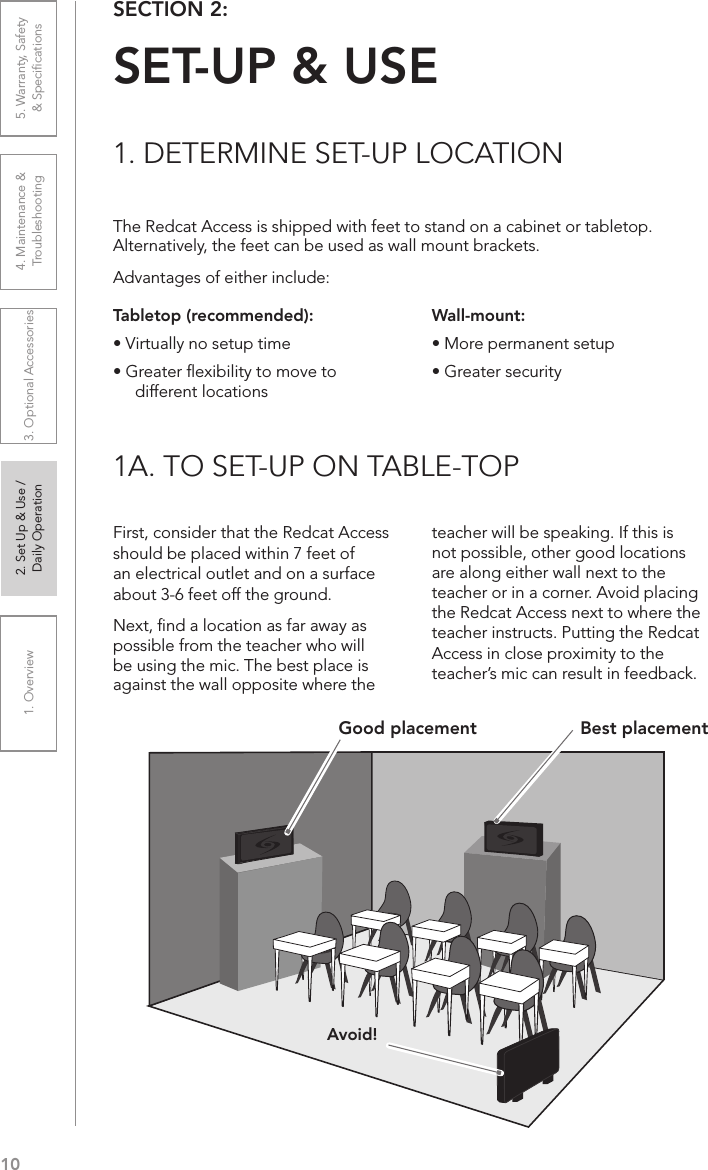 101. Overview 2. Set Up &amp; Use /Daily Operation 3. Optional Accessories 4. Maintenance &amp; Troubleshooting5. Warranty, Safety  &amp; SpeciﬁcationsThe Redcat Access is shipped with feet to stand on a cabinet or tabletop. Alternatively, the feet can be used as wall mount brackets.Advantages of either include:SECTION 2:  SET-UP &amp; USE1. DETERMINE SET-UP LOCATION1A. TO SET-UP ON TABLE-TOPTabletop (recommended):• Virtually no setup time• Greater ﬂexibility to move to different locationsFirst, consider that the Redcat Access should be placed within 7 feet of an electrical outlet and on a surface about 3-6 feet off the ground.Next, ﬁnd a location as far away as possible from the teacher who will be using the mic. The best place is against the wall opposite where the teacher will be speaking. If this is not possible, other good locations are along either wall next to the teacher or in a corner. Avoid placing the Redcat Access next to where the teacher instructs. Putting the Redcat Access in close proximity to the teacher’s mic can result in feedback.Wall-mount:• More permanent setup• Greater securityAvoid!Good placement Best placement