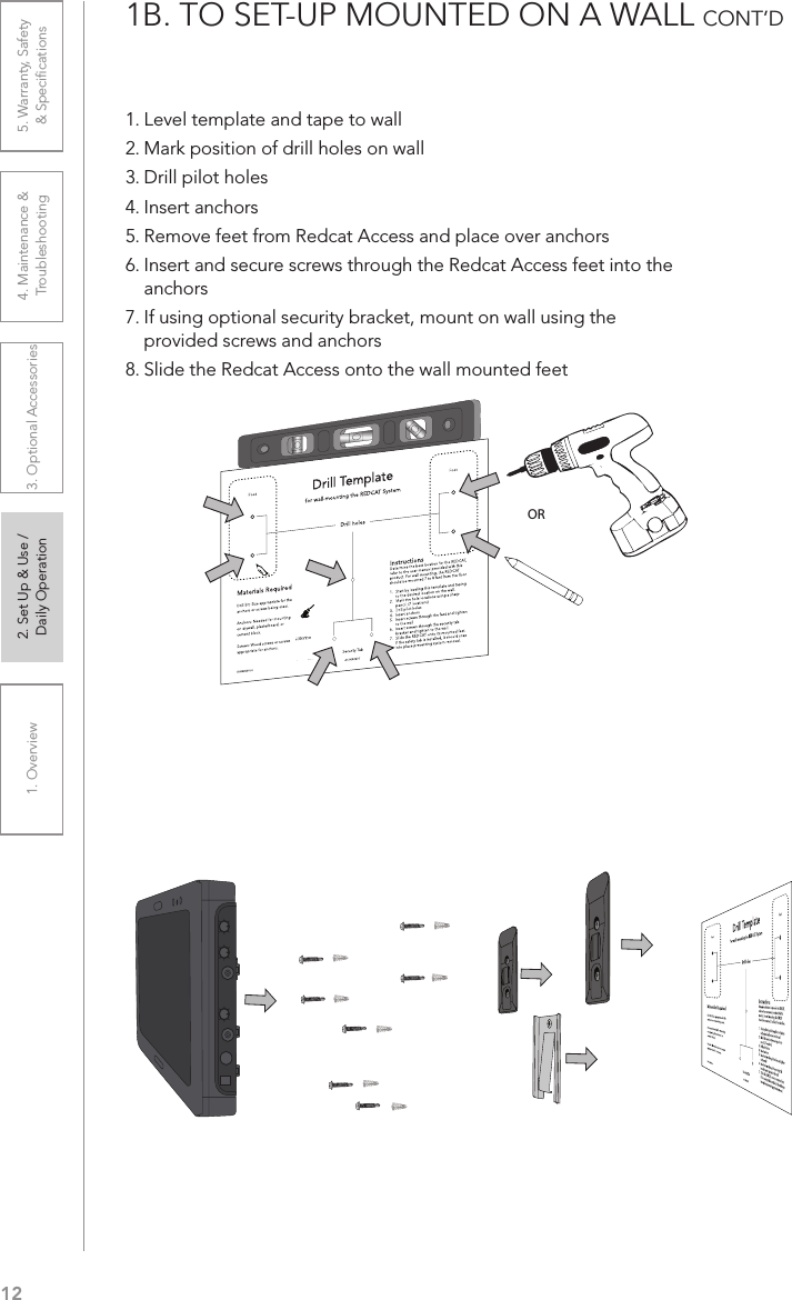 121. Overview 2. Set Up &amp; Use /Daily Operation 3. Optional Accessories 4. Maintenance &amp; Troubleshooting5. Warranty, Safety  &amp; Speciﬁcations1B. TO SET-UP MOUNTED ON A WALL CONT’D  1. Level template and tape to wall2. Mark position of drill holes on wall3. Drill pilot holes4. Insert anchors5. Remove feet from Redcat Access and place over anchors6. Insert and secure screws through the Redcat Access feet into the anchors7. If using optional security bracket, mount on wall using the provided screws and anchors8. Slide the Redcat Access onto the wall mounted feetDrill Templatefor wall-mounting the REDCAT SystemDrill holesInstructionsDetermine the best location for the REDCAT, refer to the user manual provided with this product. For wall mounting, the REDCAT should be mounted 7 to 8 feet from the ﬂoor.1.  Start by leveling this template and taping to the desired location on the wall.2.  Mark the hole locations using a sharp pencil. (7 locations)3.  Drill pilot holes4.  Insert anchors5.  Insert screws through the feet and tighten to the wall6.  Insert screws through the security tab bracket and tighten to the wall.7.  Slide the REDCAT onto its mounted feet.  If the safety tab is installed, it should snap into place preventing system removal.Materials RequiredDrill Bit: Size appropriate for the anchors or screws being used. Anchors: Needed for mounting on drywall, plasterboard, or cement block.Screws: Wood screws or screws appropriate for anchors.Security TabFoot FootIG0432US01-0 AC-IGRC2DTOR