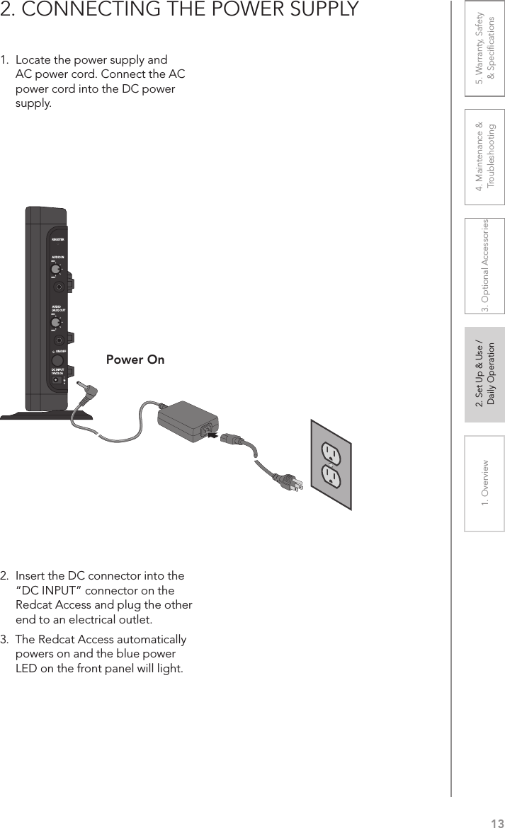 131. Overview 2. Set Up &amp; Use /Daily Operation 3. Optional Accessories 4. Maintenance &amp; Troubleshooting5. Warranty, Safety  &amp; Speciﬁcations1.  Locate the power supply and AC power cord. Connect the AC power cord into the DC power supply.2.  Insert the DC connector into the “DC INPUT” connector on the Redcat Access and plug the other end to an electrical outlet.3.  The Redcat Access automatically powers on and the blue power LED on the front panel will light.2. CONNECTING THE POWER SUPPLYPower OnREGISTERAUDIO INMINMAXAUDIO(ALD) OUTMINMAXON/OFFDC INPUT16V/2.0A