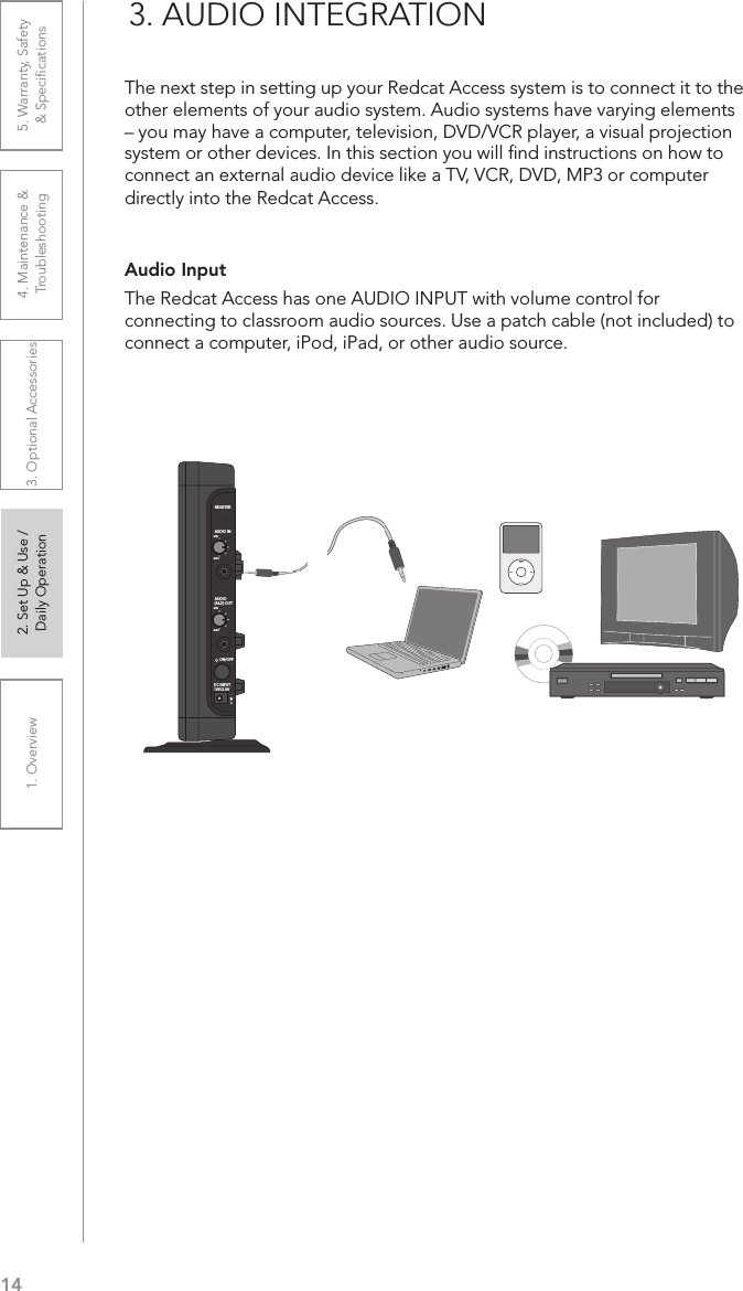 141. Overview 2. Set Up &amp; Use /Daily Operation 3. Optional Accessories 4. Maintenance &amp; Troubleshooting5. Warranty, Safety  &amp; SpeciﬁcationsAudio Input The Redcat Access has one AUDIO INPUT with volume control for connecting to classroom audio sources. Use a patch cable (not included) to connect a computer, iPod, iPad, or other audio source.3. AUDIO INTEGRATIONThe next step in setting up your Redcat Access system is to connect it to the other elements of your audio system. Audio systems have varying elements – you may have a computer, television, DVD/VCR player, a visual projection system or other devices. In this section you will ﬁnd instructions on how to connect an external audio device like a TV, VCR, DVD, MP3 or computer directly into the Redcat Access.REGISTERAUDIO INMINMAXAUDIO(ALD) OUTMINMAXON/OFFDC INPUT16V/2.0A