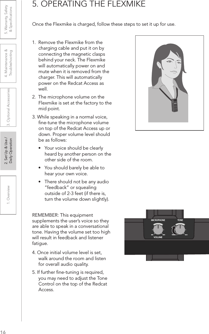 161. Overview 2. Set Up &amp; Use /Daily Operation 3. Optional Accessories 4. Maintenance &amp; Troubleshooting5. Warranty, Safety  &amp; Speciﬁcations5. OPERATING THE FLEXMIKEOnce the Flexmike is charged, follow these steps to set it up for use.1.  Remove the Flexmike from the charging cable and put it on by connecting the magnetic clasps behind your neck. The Flexmike will automatically power on and mute when it is removed from the charger. This will automatically power on the Redcat Access as well.2.  The microphone volume on the Flexmike is set at the factory to the mid point. 3. While speaking in a normal voice, ﬁne-tune the microphone volume on top of the Redcat Access up or down. Proper volume level should be as follows:•  Your voice should be clearly heard by another person on the other side of the room.•  You should barely be able to hear your own voice.•  There should not be any audio “feedback” or squealing outside of 2-3 feet (if there is, turn the volume down slightly).REMEMBER: This equipment supplements the user’s voice so they are able to speak in a conversational tone. Having the volume set too high will result in feedback and listener fatigue.4. Once initial volume level is set, walk around the room and listen for overall audio quality. 5. If further ﬁne-tuning is required, you may need to adjust the Tone Control on the top of the Redcat Access.MICROPHONEVOLUMEMINMAX BASSTREBLETONE