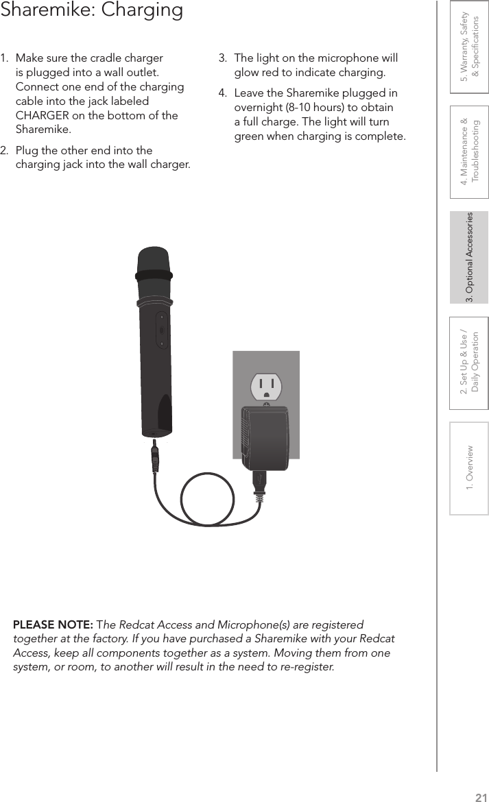 212. Set Up &amp; Use /Daily Operation 3. Optional Accessories1. Overview 4. Maintenance &amp; Troubleshooting5. Warranty, Safety  &amp; Speciﬁcations1.  Make sure the cradle charger is plugged into a wall outlet. Connect one end of the charging cable into the jack labeled CHARGER on the bottom of the Sharemike. 2.  Plug the other end into the charging jack into the wall charger.3.  The light on the microphone will glow red to indicate charging.4.  Leave the Sharemike plugged in overnight (8-10 hours) to obtain a full charge. The light will turn green when charging is complete.Sharemike: ChargingPLEASE NOTE: The Redcat Access and Microphone(s) are registered together at the factory. If you have purchased a Sharemike with your Redcat Access, keep all components together as a system. Moving them from one system, or room, to another will result in the need to re-register.