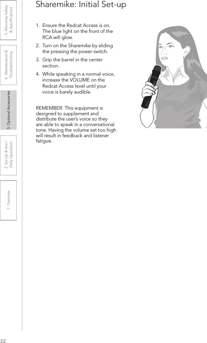 221. Overview 2. Set Up &amp; Use /Daily Operation 3. Optional Accessories 4.  Maintenance &amp; Troubleshooting5. Warranty, Safety  &amp; SpeciﬁcationsSharemike: Initial Set-up1.  Ensure the Redcat Access is on. The blue light on the front of the RCA will glow. 2.  Turn on the Sharemike by sliding the pressing the power switch.3.  Grip the barrel in the center section. 4.  While speaking in a normal voice, increase the VOLUME on the Redcat Access level until your voice is barely audible.REMEMBER: This equipment is designed to supplement and distribute the user’s voice so they are able to speak in a conversational tone. Having the volume set too high will result in feedback and listener fatigue.