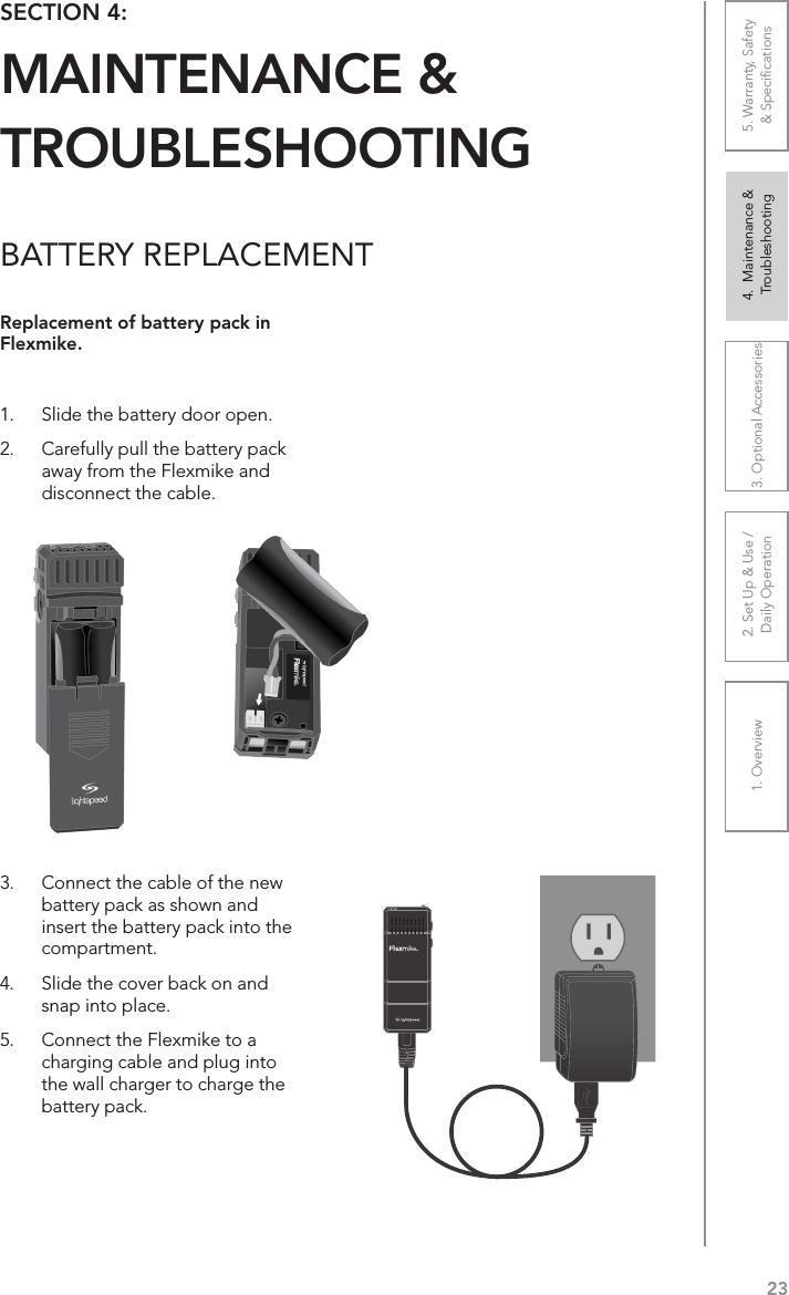 231. Overview 2. Set Up &amp; Use /Daily Operation 3. Optional Accessories 4.  Maintenance &amp; Troubleshooting5. Warranty, Safety  &amp; SpeciﬁcationsBATTERY REPLACEMENTReplacement of battery pack in Flexmike.1.  Slide the battery door open. 2.  Carefully pull the battery pack away from the Flexmike and disconnect the cable.3.  Connect the cable of the new battery pack as shown and insert the battery pack into the compartment. 4.  Slide the cover back on and snap into place.5.  Connect the Flexmike to a charging cable and plug into the wall charger to charge the battery pack.SECTION 4:  MAINTENANCE &amp;  TROUBLESHOOTING1     2