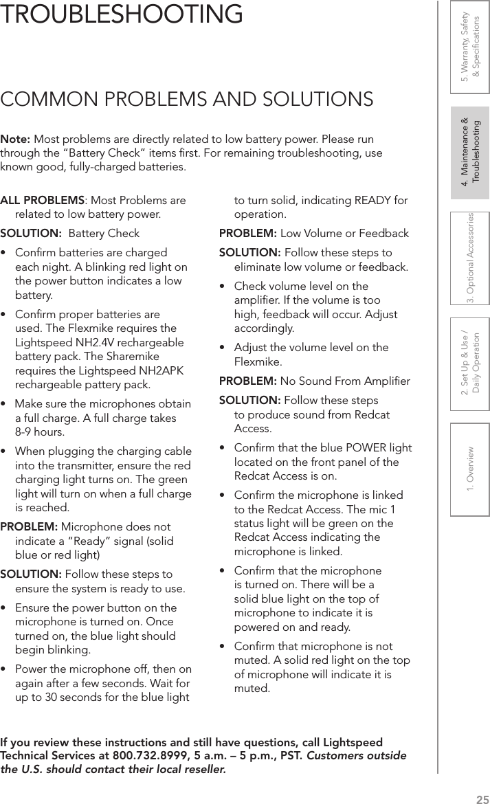 251. Overview 2. Set Up &amp; Use /Daily Operation 3. Optional Accessories 4.  Maintenance &amp; Troubleshooting5. Warranty, Safety  &amp; SpeciﬁcationsALL PROBLEMS: Most Problems are related to low battery power.SOLUTION:  Battery Check•  Conﬁrm batteries are charged  each night. A blinking red light on the power button indicates a low battery.•  Conﬁrm proper batteries are used. The Flexmike requires the Lightspeed NH2.4V rechargeable battery pack. The Sharemike requires the Lightspeed NH2APK rechargeable pattery pack.•   Make sure the microphones obtain a full charge. A full charge takes 8-9 hours.•  When plugging the charging cable into the transmitter, ensure the red charging light turns on. The green light will turn on when a full charge is reached.PROBLEM: Microphone does not indicate a “Ready” signal (solid blue or red light)SOLUTION: Follow these steps to ensure the system is ready to use.•  Ensure the power button on the microphone is turned on. Once turned on, the blue light should begin blinking. •  Power the microphone off, then on again after a few seconds. Wait for up to 30 seconds for the blue light to turn solid, indicating READY for operation.PROBLEM: Low Volume or FeedbackSOLUTION: Follow these steps to eliminate low volume or feedback.•  Check volume level on the ampliﬁer. If the volume is too high, feedback will occur. Adjust accordingly.•  Adjust the volume level on the Flexmike. PROBLEM: No Sound From AmpliﬁerSOLUTION: Follow these steps to produce sound from Redcat Access.•  Conﬁrm that the blue POWER light located on the front panel of the Redcat Access is on.•  Conﬁrm the microphone is linked to the Redcat Access. The mic 1 status light will be green on the Redcat Access indicating the microphone is linked.•   Conﬁrm that the microphone is turned on. There will be a solid blue light on the top of microphone to indicate it is powered on and ready.•   Conﬁrm that microphone is not muted. A solid red light on the top of microphone will indicate it is muted.Note: Most problems are directly related to low battery power. Please run through the “Battery Check” items ﬁrst. For remaining troubleshooting, use known good, fully-charged batteries.If you review these instructions and still have questions, call Lightspeed Technical Services at 800.732.8999, 5 a.m. – 5 p.m., PST. Customers outside the U.S. should contact their local reseller.TROUBLESHOOTINGCOMMON PROBLEMS AND SOLUTIONS