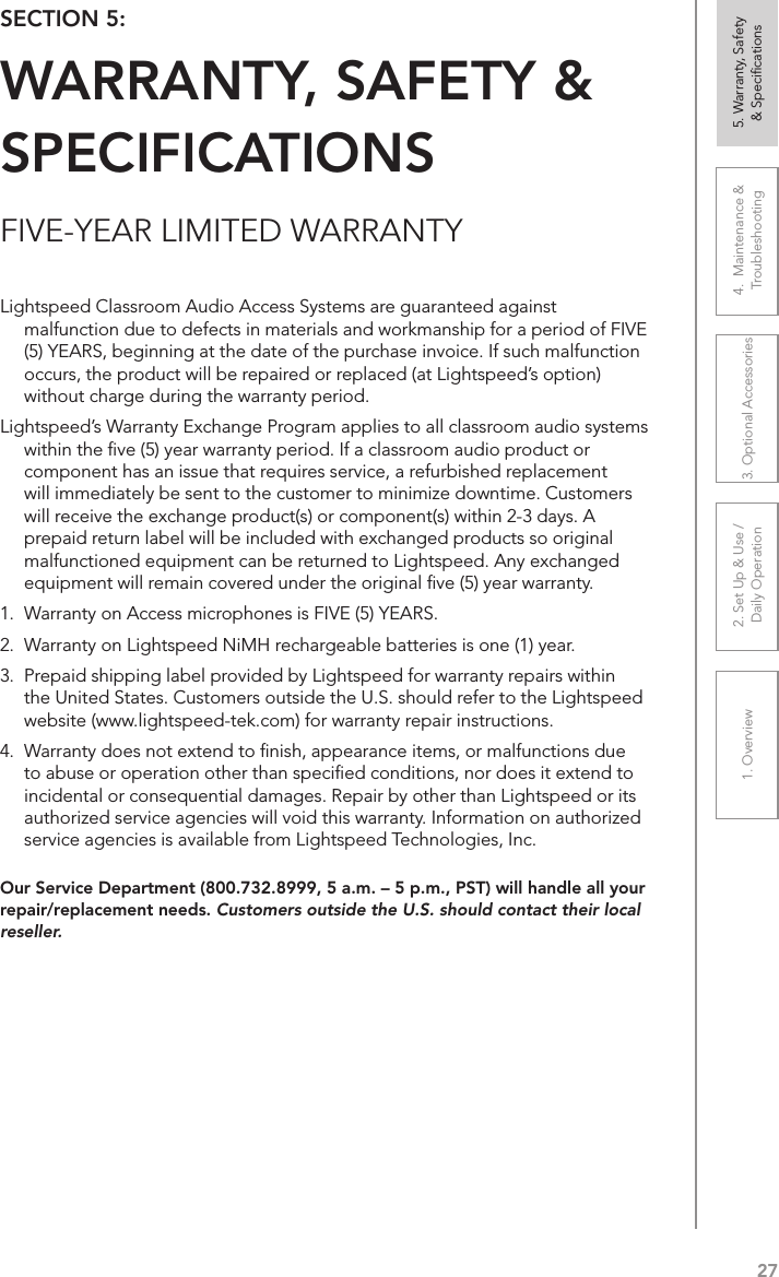 271. Overview 2. Set Up &amp; Use /Daily Operation 3. Optional Accessories 4.  Maintenance &amp; Troubleshooting5. Warranty, Safety  &amp; SpeciﬁcationsFIVE-YEAR LIMITED WARRANTYOur Service Department (800.732.8999, 5 a.m. – 5 p.m., PST) will handle all your repair/replacement needs. Customers outside the U.S. should contact their local reseller.SECTION 5:  WARRANTY, SAFETY &amp; SPECIFICATIONSLightspeed Classroom Audio Access Systems are guaranteed against malfunction due to defects in materials and workmanship for a period of FIVE (5) YEARS, beginning at the date of the purchase invoice. If such malfunction occurs, the product will be repaired or replaced (at Lightspeed’s option) without charge during the warranty period.  Lightspeed’s Warranty Exchange Program applies to all classroom audio systems within the ﬁve (5) year warranty period. If a classroom audio product or component has an issue that requires service, a refurbished replacement will immediately be sent to the customer to minimize downtime. Customers will receive the exchange product(s) or component(s) within 2-3 days. A prepaid return label will be included with exchanged products so original malfunctioned equipment can be returned to Lightspeed. Any exchanged equipment will remain covered under the original ﬁve (5) year warranty.  1.  Warranty on Access microphones is FIVE (5) YEARS. 2.  Warranty on Lightspeed NiMH rechargeable batteries is one (1) year. 3.  Prepaid shipping label provided by Lightspeed for warranty repairs within the United States. Customers outside the U.S. should refer to the Lightspeed website (www.lightspeed-tek.com) for warranty repair instructions. 4.  Warranty does not extend to ﬁnish, appearance items, or malfunctions due to abuse or operation other than speciﬁed conditions, nor does it extend to incidental or consequential damages. Repair by other than Lightspeed or its authorized service agencies will void this warranty. Information on authorized service agencies is available from Lightspeed Technologies, Inc.
