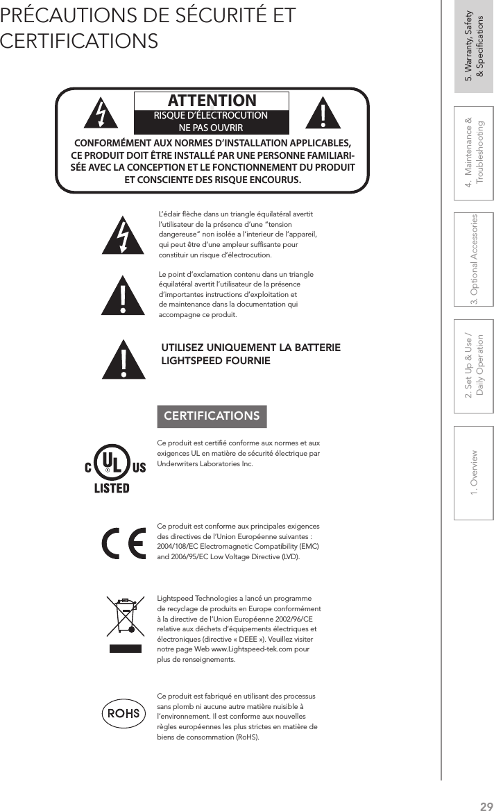 291. Overview 2. Set Up &amp; Use /Daily Operation 3. Optional Accessories 4.  Maintenance &amp; Troubleshooting5. Warranty, Safety  &amp; SpeciﬁcationsPRÉCAUTIONS DE SÉCURITÉ ET CERTIFICATIONSCERTIFICATIONSLe point d’exclamation contenu dans un triangle équilatéral avertit l’utilisateur de la présence d’importantes instructions d’exploitation et de maintenance dans la documentation qui accompagne ce produit.!!ATTENTIONRISQUE D’ÉLECTROCUTIONNE PAS OUVRIRCONFORMÉMENT AUX NORMES D’INSTALLATION APPLICABLES, CE PRODUIT DOIT ÊTRE INSTALLÉ PAR UNE PERSONNE FAMILIARI- SÉE AVEC LA CONCEPTION ET LE FONCTIONNEMENT DU PRODUIT ET CONSCIENTE DES RISQUE ENCOURUS.L’éclair ﬂèche dans un triangle équilatéral avertit l’utilisateur de la présence d’une “tension dangereuse” non isolée a l’interieur de l’appareil, qui peut être d’une ampleur sufﬁsante pour constituir un risque d’électrocution.Ce produit est certiﬁé conforme aux normes et aux exigences UL en matière de sécurité électrique par Underwriters Laboratories Inc.  Ce produit est conforme aux principales exigences des directives de l’Union Européenne suivantes : 2004/108/EC Electromagnetic Compatibility (EMC) and 2006/95/EC Low Voltage Directive (LVD). Lightspeed Technologies a lancé un programme de recyclage de produits en Europe conformément à la directive de l’Union Européenne 2002/96/CE relative aux déchets d’équipements électriques et électroniques (directive « DEEE »). Veuillez visiter notre page Web www.Lightspeed-tek.com pour plus de renseignements.Ce produit est fabriqué en utilisant des processus sans plomb ni aucune autre matière nuisible à l’environnement. Il est conforme aux nouvelles règles européennes les plus strictes en matière de biens de consommation (RoHS).UTILISEZ UNIQUEMENT LA BATTERIE LIGHTSPEED FOURNIE