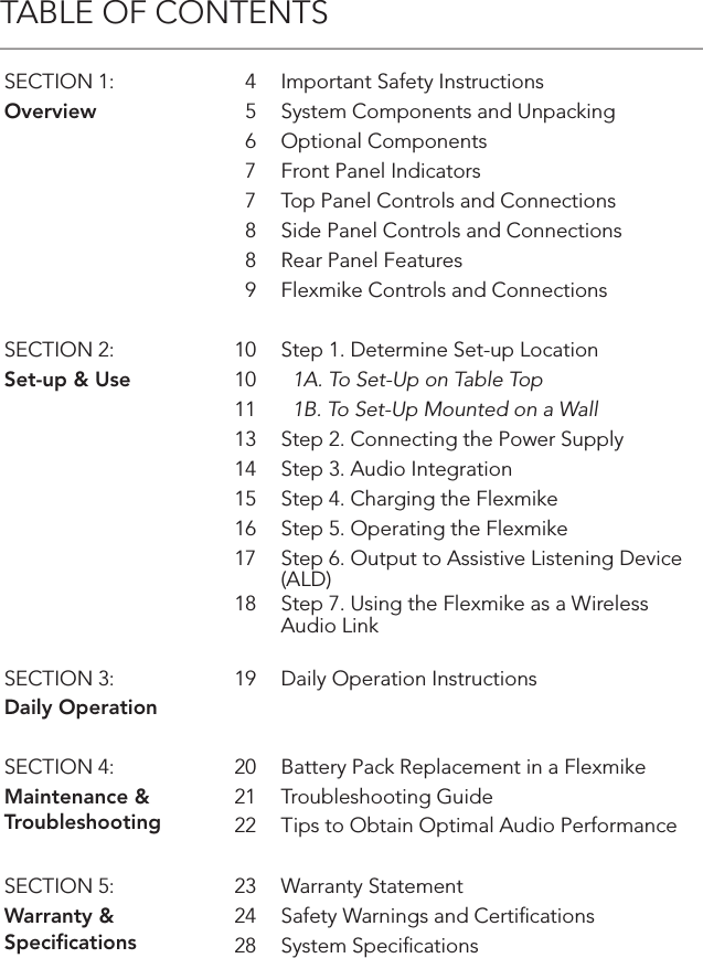 TABLE OF CONTENTSSECTION 1: 4 Important Safety InstructionsOverview 5 System Components and Unpacking6 Optional Components7 Front Panel Indicators7 Top Panel Controls and Connections8 Side Panel Controls and Connections8 Rear Panel Features9 Flexmike Controls and ConnectionsSECTION 2: 10 Step 1. Determine Set-up LocationSet-up &amp; Use 10   1A. To Set-Up on Table Top11   1B. To Set-Up Mounted on a Wall13 Step 2. Connecting the Power Supply14 Step 3. Audio Integration15 Step 4. Charging the Flexmike16 Step 5. Operating the Flexmike17 Step 6. Output to Assistive Listening Device (ALD)18 Step 7. Using the Flexmike as a Wireless Audio LinkSECTION 3: 19 Daily Operation InstructionsDaily Operation  SECTION 4: 20 Battery Pack Replacement in a FlexmikeMaintenance &amp;Troubleshooting21 Troubleshooting Guide22 Tips to Obtain Optimal Audio PerformanceSECTION 5: 23 Warranty StatementWarranty &amp; Speciﬁcations24 Safety Warnings and Certiﬁcations28 System Speciﬁcations