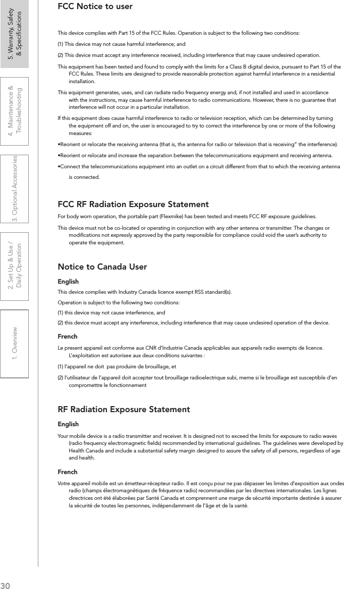 301. Overview 2. Set Up &amp; Use /Daily Operation 3. Optional Accessories 4.  Maintenance &amp; Troubleshooting5. Warranty, Safety  &amp; SpeciﬁcationsFCC Notice to userThis device complies with Part 15 of the FCC Rules. Operation is subject to the following two conditions: (1) This device may not cause harmful interference; and (2) This device must accept any interference received, including interference that may cause undesired operation.This equipment has been tested and found to comply with the limits for a Class B digital device, pursuant to Part 15 of the FCC Rules. These limits are designed to provide reasonable protection against harmful interference in a residential installation.This equipment generates, uses, and can radiate radio frequency energy and, if not installed and used in accordance with the instructions, may cause harmful interference to radio communications. However, there is no guarantee that interference will not occur in a particular installation.If this equipment does cause harmful interference to radio or television reception, which can be determined by turning the equipment off and on, the user is encouraged to try to correct the interference by one or more of the following measures:•Reorient or relocate the receiving antenna (that is, the antenna for radio or television that is receiving” the interference).•Reorient or relocate and increase the separation between the telecommunications equipment and receiving antenna.•Connect the telecommunications equipment into an outlet on a circuit different from that to which the receiving antenna is connected.FCC RF Radiation Exposure StatementFor body worn operation, the portable part (Flexmike) has been tested and meets FCC RF exposure guidelines.This device must not be co-located or operating in conjunction with any other antenna or transmitter. The changes or modiﬁcations not expressly approved by the party responsible for compliance could void the user’s authority to operate the equipment.Notice to Canada UserEnglishThis device complies with Industry Canada licence‐exempt RSS standard(s).Operation is subject to the following two conditions: (1) this device may not cause interference, and (2) this device must accept any interference, including interference that may cause undesired operation of the device. FrenchLe present appareil est conforme aux CNR d’Industrie Canada applicables aux appareils radio exempts de licence. L’exploitation est autorisee aux deux conditions suivantes : (1) l’appareil ne doit  pas produire de brouillage, et (2) l’utilisateur de l’appareil doit accepter tout brouillage radioelectrique subi, meme si le brouillage est susceptible d’en compromettre le fonctionnementRF Radiation Exposure StatementEnglishYour mobile device is a radio transmitter and receiver. It is designed not to exceed the limits for exposure to radio waves (radio frequency electromagnetic ﬁelds) recommended by international guidelines. The guidelines were developed by Health Canada and include a substantial safety margin designed to assure the safety of all persons, regardless of age and health.FrenchVotre appareil mobile est un émetteur-récepteur radio. Il est conçu pour ne pas dépasser les limites d’exposition aux ondes radio (champs électromagnétiques de fréquence radio) recommandées par les directives internationales. Les lignes directrices ont été élaborées par Santé Canada et comprennent une marge de sécurité importante destinée à assurer la sécurité de toutes les personnes, indépendamment de l’âge et de la santé.