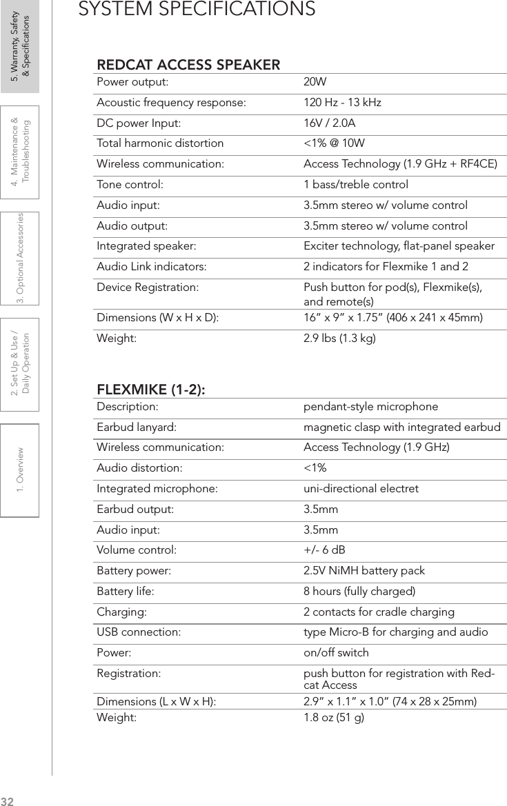 321. Overview 2. Set Up &amp; Use /Daily Operation 3. Optional Accessories 4.  Maintenance &amp; Troubleshooting5. Warranty, Safety  &amp; SpeciﬁcationsSYSTEM SPECIFICATIONSREDCAT ACCESS SPEAKERPower output: 20WAcoustic frequency response: 120 Hz - 13 kHzDC power Input:  16V / 2.0ATotal harmonic distortion  &lt;1% @ 10WWireless communication: Access Technology (1.9 GHz + RF4CE)Tone control: 1 bass/treble controlAudio input:  3.5mm stereo w/ volume controlAudio output: 3.5mm stereo w/ volume controlIntegrated speaker:  Exciter technology, ﬂat-panel speakerAudio Link indicators: 2 indicators for Flexmike 1 and 2Device Registration:  Push button for pod(s), Flexmike(s), and remote(s)Dimensions (W x H x D): 16” x 9” x 1.75” (406 x 241 x 45mm)Weight: 2.9 lbs (1.3 kg)FLEXMIKE (1-2):Description: pendant-style microphoneEarbud lanyard: magnetic clasp with integrated earbudWireless communication: Access Technology (1.9 GHz)Audio distortion: &lt;1%Integrated microphone: uni-directional electretEarbud output: 3.5mmAudio input: 3.5mmVolume control: +/- 6 dBBattery power:  2.5V NiMH battery packBattery life:  8 hours (fully charged)Charging:  2 contacts for cradle chargingUSB connection:  type Micro-B for charging and audioPower:  on/off switchRegistration:  push button for registration with Red-cat AccessDimensions (L x W x H):  2.9” x 1.1” x 1.0” (74 x 28 x 25mm)Weight: 1.8 oz (51 g)