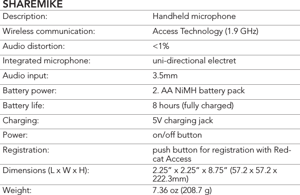 SHAREMIKEDescription: Handheld microphoneWireless communication: Access Technology (1.9 GHz)Audio distortion: &lt;1%Integrated microphone: uni-directional electretAudio input: 3.5mmBattery power:  2. AA NiMH battery packBattery life:  8 hours (fully charged)Charging:  5V charging jackPower:  on/off buttonRegistration:  push button for registration with Red-cat AccessDimensions (L x W x H):  2.25” x 2.25” x 8.75” (57.2 x 57.2 x 222.3mm)Weight: 7.36 oz (208.7 g)