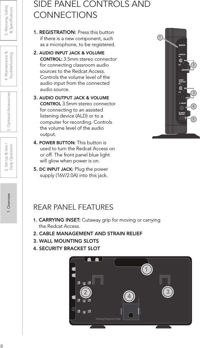 81. Overview 2. Set Up &amp; Use /Daily Operation 3. Optional Accessories 4. Maintenance &amp; Troubleshooting5. Warranty, Safety  &amp; SpeciﬁcationsSIDE PANEL CONTROLS AND  CONNECTIONS1. REGISTRATION: Press this button if there is a new component, such as a microphone, to be registered.2. AUDIO INPUT JACK &amp; VOLUME CONTROL: 3.5mm stereo connector for connecting classroom audio sources to the Redcat Access. Controls the volume level of the audio input from the connected audio source.3. AUDIO OUTPUT JACK &amp; VOLUME CONTROL 3.5mm stereo connector for connecting to an assisted listening device (ALD) or to a computer for recording. Controls the volume level of the audio output. 4. POWER BUTTON: This button is used to turn the Redcat Access on or off. The front panel blue light will glow when power is on.5. DC INPUT JACK: Plug the power supply (16V/2.0A) into this jack.REGISTERAUDIO INMINMAXAUDIO(ALD) OUTMINMAXON/OFFDC INPUT16V/2.0A21453REAR PANEL FEATURES1. CARRYING INSET: Cutaway grip for moving or carrying the Redcat Access.2. CABLE MANAGEMENT AND STRAIN RELIEF3. WALL MOUNTING SLOTS4. SECURITY BRACKET SLOTTesting Purposes Only1234