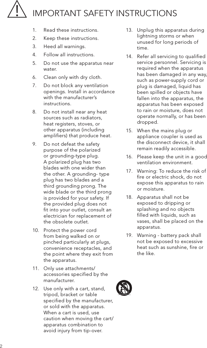 IMPORTANT SAFETY INSTRUCTIONS1.  Read these instructions.2.  Keep these instructions.3.  Heed all warnings.4.  Follow all instructions.5.  Do not use the apparatus near water.6.  Clean only with dry cloth.7.  Do not block any ventilation openings. Install in accordance with the manufacturer’s instructions.8.  Do not install near any heat sources such as radiators, heat registers, stoves, or other apparatus (including amplifiers) that produce heat.9.  Do not defeat the safety purpose of the polarized or grounding-type plug. A polarized plug has two blades with one wider than the other. A grounding- type plug has two blades and a third grounding prong. The wide blade or the third prong is provided for your safety. If the provided plug does not fit into your outlet, consult an electrician for replacement of the obsolete outlet.10.  Protect the power cord   from being walked on or pinched particularly at plugs, convenience receptacles, and the point where they exit from the apparatus.11.  Only use attachments/ accessories specified by the manufacturer.12.  Use only with a cart, stand, tripod, bracket or table specified by the manufacturer, or sold with the apparatus. When a cart is used, use caution when moving the cart/apparatus combination to avoid injury from tip-over.13.  Unplug this apparatus during lightning storms or when unused for long periods of time.14.  Refer all servicing to qualified service personnel. Servicing is required when the apparatus has been damaged in any way, such as power-supply cord or plug is damaged, liquid has been spilled or objects have fallen into the apparatus, the apparatus has been exposed to rain or moisture, does not operate normally, or has been dropped.15.  When the mains plug or appliance coupler is used as the disconnect device, it shall remain readily accessible.16.  Please keep the unit in a good ventilation environment.17.  Warning: To reduce the risk of fire or electric shock, do not expose this apparatus to rain or moisture.  18.  Apparatus shall not be exposed to dripping or splashing and no objects filled with liquids, such as vases, shall be placed on the apparatus.19.  Warning - battery pack shall not be exposed to excessive heat such as sunshine, fire or the like.2