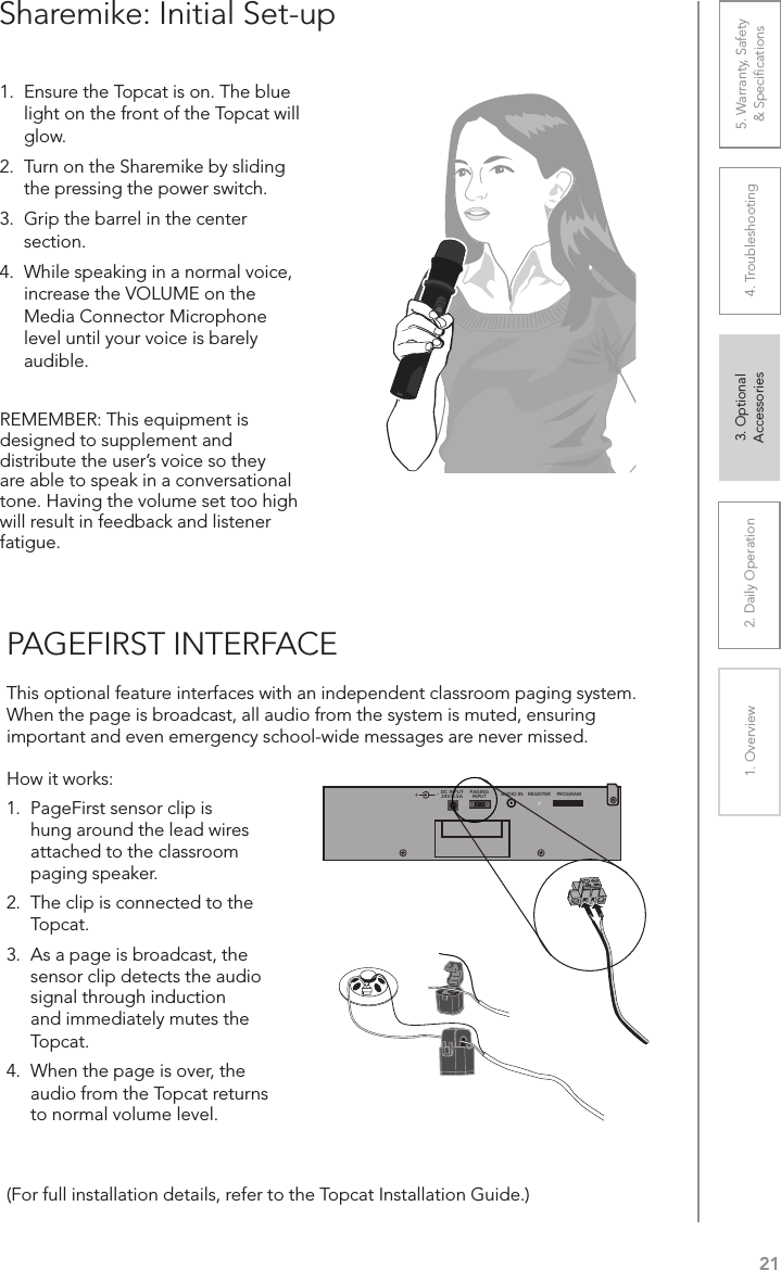 212. Daily Operation 3. Optional  Accessories1. Overview 4. Troubleshooting 5. Warranty, Safety  &amp; SpeciﬁcationsPAGEFIRST INTERFACEThis optional feature interfaces with an independent classroom paging system. When the page is broadcast, all audio from the system is muted, ensuring important and even emergency school-wide messages are never missed.(For full installation details, refer to the Topcat Installation Guide.)How it works:1.  PageFirst sensor clip is hung around the lead wires attached to the classroom paging speaker.2.  The clip is connected to the Topcat.3.  As a page is broadcast, the sensor clip detects the audio signal through induction and immediately mutes the Topcat.4.  When the page is over, the audio from the Topcat returns to normal volume level.Sharemike: Initial Set-up1.  Ensure the Topcat is on. The blue light on the front of the Topcat will glow. 2.  Turn on the Sharemike by sliding the pressing the power switch.3.  Grip the barrel in the center section. 4.  While speaking in a normal voice, increase the VOLUME on the Media Connector Microphone level until your voice is barely audible.REMEMBER: This equipment is designed to supplement and distribute the user’s voice so they are able to speak in a conversational tone. Having the volume set too high will result in feedback and listener fatigue.+DC INPUT24V/2.5APAGINGINPUT AUDIO IN REGISTER PROGRAM-