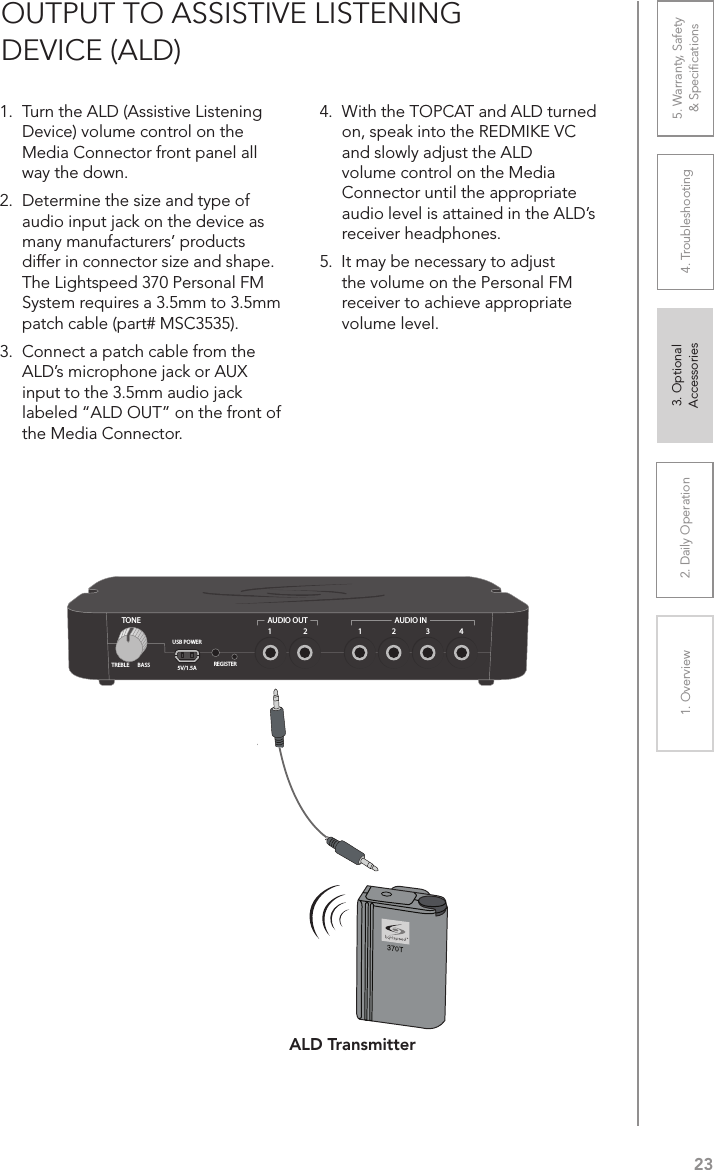 232. Daily Operation 3. Optional  Accessories1. Overview 4. Troubleshooting 5. Warranty, Safety  &amp; Speciﬁcations1.  Turn the ALD (Assistive Listening Device) volume control on the Media Connector front panel all way the down.2.  Determine the size and type of audio input jack on the device as many manufacturers’ products  differ in connector size and shape. The Lightspeed 370 Personal FM System requires a 3.5mm to 3.5mm patch cable (part# MSC3535).3.  Connect a patch cable from the ALD’s microphone jack or AUX input to the 3.5mm audio jack labeled “ALD OUT” on the front of the Media Connector.4.  With the TOPCAT and ALD turned on, speak into the REDMIKE VC and slowly adjust the ALD  volume control on the Media Connector until the appropriate audio level is attained in the ALD’s receiver headphones.5.  It may be necessary to adjust the volume on the Personal FM receiver to achieve appropriate volume level.OUTPUT TO ASSISTIVE LISTENING  DEVICE (ALD) 1 43221AUDIO INAUDIO OUTREGISTERUSB POWER5V/1.5ATONETREBLE BASSALD Transmitter