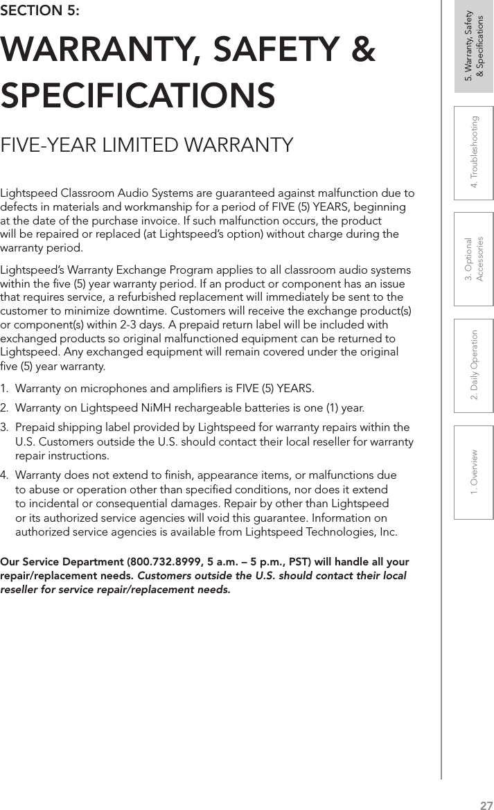 271. Overview 2. Daily Operation 3. Optional  Accessories 4. Troubleshooting 5. Warranty, Safety  &amp; SpeciﬁcationsFIVE-YEAR LIMITED WARRANTYOur Service Department (800.732.8999, 5 a.m. – 5 p.m., PST) will handle all your repair/replacement needs. Customers outside the U.S. should contact their local reseller for service repair/replacement needs.SECTION 5:  WARRANTY, SAFETY &amp; SPECIFICATIONSLightspeed Classroom Audio Systems are guaranteed against malfunction due to defects in materials and workmanship for a period of FIVE (5) YEARS, beginning at the date of the purchase invoice. If such malfunction occurs, the product will be repaired or replaced (at Lightspeed’s option) without charge during the warranty period.  Lightspeed’s Warranty Exchange Program applies to all classroom audio systems within the ﬁve (5) year warranty period. If an product or component has an issue that requires service, a refurbished replacement will immediately be sent to the customer to minimize downtime. Customers will receive the exchange product(s) or component(s) within 2-3 days. A prepaid return label will be included with exchanged products so original malfunctioned equipment can be returned to Lightspeed. Any exchanged equipment will remain covered under the original ﬁve (5) year warranty.  1.  Warranty on microphones and ampliﬁers is FIVE (5) YEARS. 2.  Warranty on Lightspeed NiMH rechargeable batteries is one (1) year. 3.  Prepaid shipping label provided by Lightspeed for warranty repairs within the U.S. Customers outside the U.S. should contact their local reseller for warranty repair instructions. 4.  Warranty does not extend to ﬁnish, appearance items, or malfunctions due to abuse or operation other than speciﬁed conditions, nor does it extend to incidental or consequential damages. Repair by other than Lightspeed or its authorized service agencies will void this guarantee. Information on authorized service agencies is available from Lightspeed Technologies, Inc.