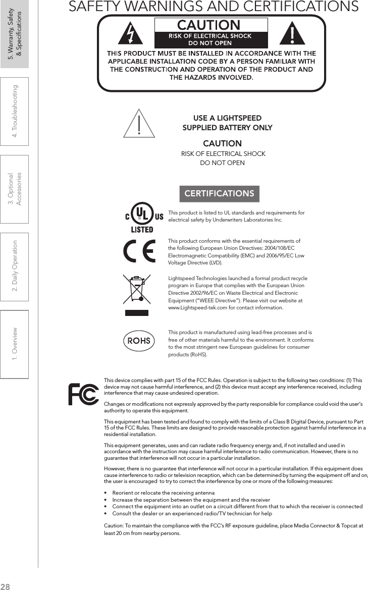 281. Overview 2. Daily Operation 3. Optional  Accessories 4. Troubleshooting 5. Warranty, Safety  &amp; SpeciﬁcationsCERTIFICATIONSThis product conforms with the essential requirements of the following European Union Directives: 2004/108/EC Electromagnetic Compatibility (EMC) and 2006/95/EC Low Voltage Directive (LVD). USE A LIGHTSPEED  SUPPLIED BATTERY ONLYLightspeed Technologies launched a formal product recycle program in Europe that complies with the European Union Directive 2002/96/EC on Waste Electrical and Electronic Equipment (“WEEE Directive”). Please visit our website at www.Lightspeed-tek.com for contact information.This product is manufactured using lead-free processes and is free of other materials harmful to the environment. It conforms to the most stringent new European guidelines for consumer products (RoHS).This product is listed to UL standards and requirements for electrical safety by Underwriters Laboratories Inc.  This device complies with part 15 of the FCC Rules. Operation is subject to the following two conditions: (1) This device may not cause harmful interference, and (2) this device must accept any interference received, including interference that may cause undesired operation.Changes or modiﬁcations not expressly approved by the party responsible for compliance could void the user’s authority to operate this equipment.This equipment has been tested and found to comply with the limits of a Class B Digital Device, pursuant to Part 15 of the FCC Rules. These limits are designed to provide reasonable protection against harmful interference in a residential installation.This equipment generates, uses and can radiate radio frequency energy and, if not installed and used in accordance with the instruction may cause harmful interference to radio communication. However, there is no guarantee that interference will not occur in a particular installation.However, there is no guarantee that interference will not occur in a particular installation. If this equipment does cause interference to radio or television reception, which can be determined by turning the equipment off and on, the user is encouraged  to try to correct the interference by one or more of the following measures:•  Reorient or relocate the receiving antenna•  Increase the separation between the equipment and the receiver•  Connect the equipment into an outlet on a circuit different from that to which the receiver is connected•  Consult the dealer or an experienced radio/TV technician for helpCaution: To maintain the compliance with the FCC’s RF exposure guideline, place Media Connector &amp; Topcat at least 20 cm from nearby persons.!SAFETY WARNINGS AND CERTIFICATIONSCAUTION RISK OF ELECTRICAL SHOCKDO NOT OPEN 