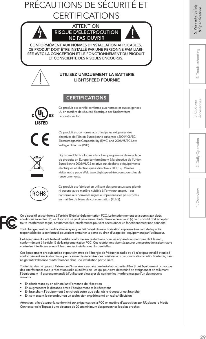 291. Overview 2. Daily Operation 3. Optional  Accessories 4. Troubleshooting 5. Warranty, Safety  &amp; SpeciﬁcationsCERTIFICATIONSCe produit est conforme aux principales exigences des directives de l’Union Européenne suivantes : 2004/108/EC Electromagnetic Compatibility (EMC) and 2006/95/EC Low Voltage Directive (LVD). UTILISEZ UNIQUEMENT LA BATTERIE LIGHTSPEED FOURNIECe produit est fabriqué en utilisant des processus sans plomb ni aucune autre matière nuisible à l’environnement. Il est conforme aux nouvelles règles européennes les plus strictes en matière de biens de consommation (RoHS).Ce produit est certiﬁé conforme aux normes et aux exigences UL en matière de sécurité électrique par Underwriters Laboratories Inc.  Lightspeed Technologies a lancé un programme de recyclage de produits en Europe conformément à la directive de l’Union Européenne 2002/96/CE relative aux déchets d’équipements électriques et électroniques (directive « DEEE »). Veuillez visiter notre page Web www.Lightspeed-tek.com pour plus de renseignements.CONFORMÉMENT AUX NORMES D&apos;INSTALLATION APPLICABLES, CE PRODUIT DOIT ÊTRE INSTALLÉ PAR UNE PERSONNE FAMILIARI-SÉE AVEC LA CONCEPTION ET LE FONCTIONNEMENT DU PRODUIT ET CONSCIENTE DES RISQUES ENCOURUS. ATTENTION RISQUE D&apos;ÉLECTROCUTION NE PAS OUVRIRCe dispositif est conforme à l’article 15 de la réglementation FCC. Le fonctionnement est soumis aux deux conditions suivantes : (1) ce dispositif ne peut pas causer d’interférence nuisible et (2) ce dispositif doit accepter toute interférence reçue, notamment les interférences pouvant occasionner un fonctionnement non souhaité.Tout changement ou modiﬁcation n’ayant pas fait l’objet d’une autorisation expresse émanant de la partie responsable de la conformité pourraient entraîner la perte du droit d’usage de l’équipement par l’utilisateur.Cet équipement a été testé et certiﬁé conforme aux restrictions pour les appareils numériques de Classe B, conformément à l’article 15 de la réglementation FCC. Ces restrictions visent à assurer une protection raisonnable contre les interférences nuisibles dans les installations résidentielles.Cet équipement produit, utilise et peut émettre de l’énergie de fréquence radio et, s’il n’est pas installé et utilisé conformément aux instructions, peut causer des interférences nuisibles aux communications radio. Toutefois, rien ne garantit l’absence d’interférences dans une installation particulière.Toutefois, rien ne garantit l’absence d’interférences dans une installation particulière Si cet équipement provoque des interférences avec la réception radio ou télévision - ce qui peut être déterminé en éteignant et en rallumant l’équipement - il est recommandé à l’utilisateur d’essayer de corriger les interférences par l’un des moyens suivants :•  En réorientant ou en réinstallant l’antenne de réception•  En augmentant la distance entre l’équipement et le récepteur•  En branchant l’équipement à un circuit autre que celui où le récepteur est branché •  En contactant le revendeur ou un technicien expérimenté en radio/télévisionAttention : aﬁn d’assurer la conformité aux exigences de la FCC en matière d’exposition aux RF, placez le Media Connector et le Topcat à une distance de 20 cm minimum des personnes les plus proches.PRÉCAUTIONS DE SÉCURITÉ ET  CERTIFICATIONS