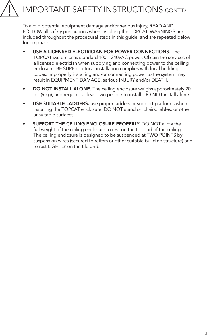 IMPORTANT SAFETY INSTRUCTIONS CONT’D3To avoid potential equipment damage and/or serious injury, READ AND FOLLOW all safety precautions when installing the TOPCAT. WARNINGS are included throughout the procedural steps in this guide, and are repeated below for emphasis.•    USE A LICENSED ELECTRICIAN FOR POWER CONNECTIONS. The TOPCAT system uses standard 100 – 240VAC power. Obtain the services of a licensed electrician when supplying and connecting power to the ceiling enclosure. BE SURE electrical installation complies with local building codes. Improperly installing and/or connecting power to the system may result in EQUIPMENT DAMAGE, serious INJURY and/or DEATH.•    DO NOT INSTALL ALONE. The ceiling enclosure weighs approximately 20 lbs (9 kg), and requires at least two people to install. DO NOT install alone.•    USE SUITABLE LADDERS. use proper ladders or support platforms when installing the TOPCAT enclosure. DO NOT stand on chairs, tables, or other unsuitable surfaces.•    SUPPORT THE CEILING ENCLOSURE PROPERLY. DO NOT allow the full weight of the ceiling enclosure to rest on the tile grid of the ceiling. The ceiling enclosure is designed to be suspended at TWO POINTS by suspension wires (secured to rafters or other suitable building structure) and to rest LIGHTLY on the tile grid.