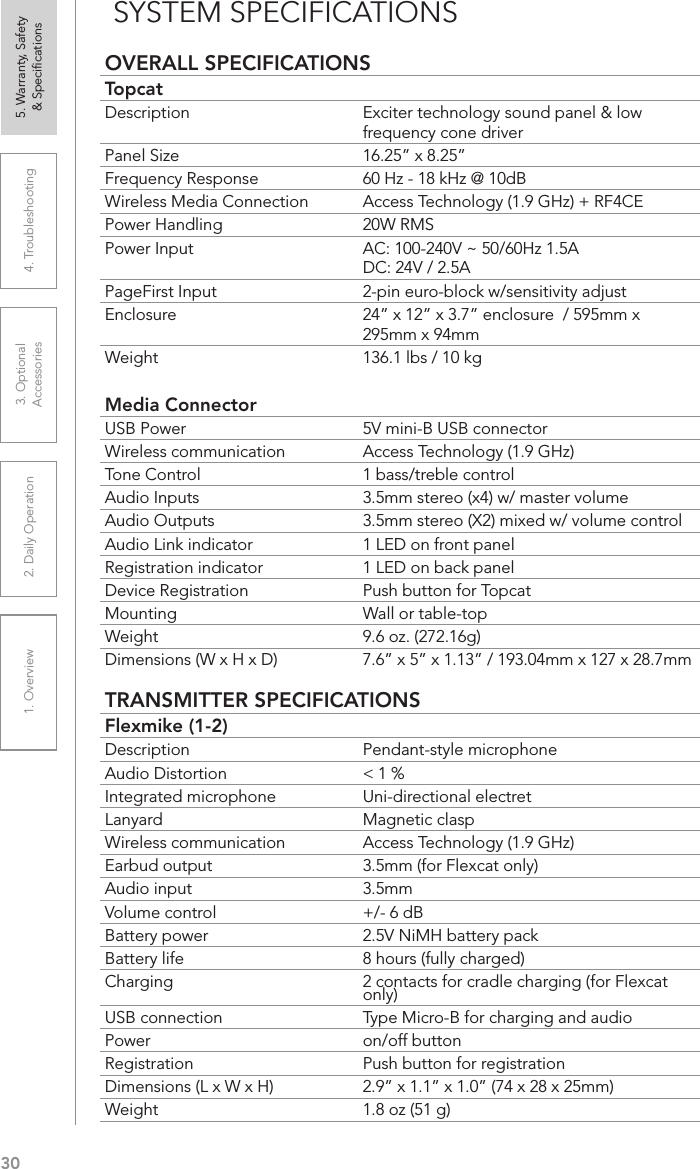 301. Overview 2. Daily Operation 3. Optional  Accessories 4. Troubleshooting 5. Warranty, Safety  &amp; SpeciﬁcationsOVERALL SPECIFICATIONSTopcatDescription Exciter technology sound panel &amp; low frequency cone driverPanel Size 16.25” x 8.25” Frequency Response 60 Hz - 18 kHz @ 10dBWireless Media Connection Access Technology (1.9 GHz) + RF4CEPower Handling 20W RMSPower Input AC: 100-240V ~ 50/60Hz 1.5A DC: 24V / 2.5APageFirst Input 2-pin euro-block w/sensitivity adjustEnclosure 24” x 12” x 3.7” enclosure  / 595mm x 295mm x 94mmWeight 136.1 lbs / 10 kgMedia ConnectorUSB Power 5V mini-B USB connectorWireless communication Access Technology (1.9 GHz)Tone Control 1 bass/treble controlAudio Inputs 3.5mm stereo (x4) w/ master volumeAudio Outputs 3.5mm stereo (X2) mixed w/ volume controlAudio Link indicator 1 LED on front panelRegistration indicator 1 LED on back panelDevice Registration Push button for TopcatMounting Wall or table-topWeight 9.6 oz. (272.16g)Dimensions (W x H x D) 7.6” x 5” x 1.13” / 193.04mm x 127 x 28.7mmTRANSMITTER SPECIFICATIONSFlexmike (1-2)Description Pendant-style microphoneAudio Distortion &lt; 1 %Integrated microphone Uni-directional electretLanyard Magnetic claspWireless communication Access Technology (1.9 GHz)Earbud output 3.5mm (for Flexcat only)Audio input 3.5mmVolume control +/- 6 dBBattery power 2.5V NiMH battery packBattery life 8 hours (fully charged)Charging 2 contacts for cradle charging (for Flexcat only)USB connection Type Micro-B for charging and audioPower on/off buttonRegistration Push button for registrationDimensions (L x W x H) 2.9” x 1.1” x 1.0” (74 x 28 x 25mm)Weight 1.8 oz (51 g)SYSTEM SPECIFICATIONS