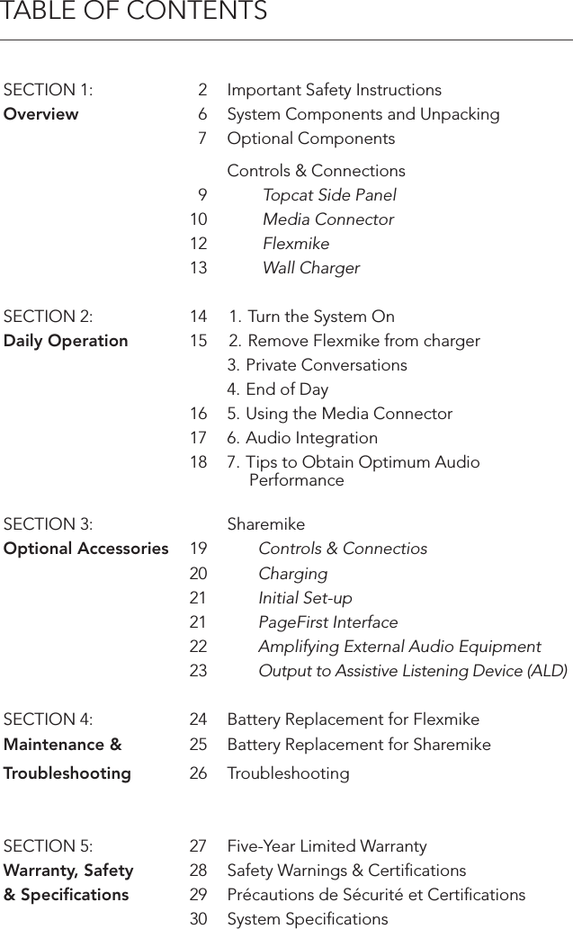 TABLE OF CONTENTSSECTION 1: 2 Important Safety InstructionsOverview 6 System Components and Unpacking7 Optional ComponentsControls &amp; Connections9        Topcat Side Panel10         Media Connector12         Flexmike13         Wall ChargerSECTION 2: 14 1. Turn the System OnDaily Operation 15 2. Remove Flexmike from charger3. Private Conversations4. End of Day16 5. Using the Media Connector17 6. Audio Integration18 7. Tips to Obtain Optimum Audio       PerformanceSECTION 3: SharemikeOptional Accessories 19        Controls &amp; Connectios20        Charging21        Initial Set-up21        PageFirst Interface22        Amplifying External Audio Equipment23        Output to Assistive Listening Device (ALD)SECTION 4: 24 Battery Replacement for FlexmikeMaintenance &amp; 25 Battery Replacement for SharemikeTroubleshooting 26 TroubleshootingSECTION 5: 27 Five-Year Limited WarrantyWarranty, Safety  28 Safety Warnings &amp; Certiﬁcations&amp; Speciﬁcations 29 Précautions de Sécurité et Certiﬁcations30 System Speciﬁcations