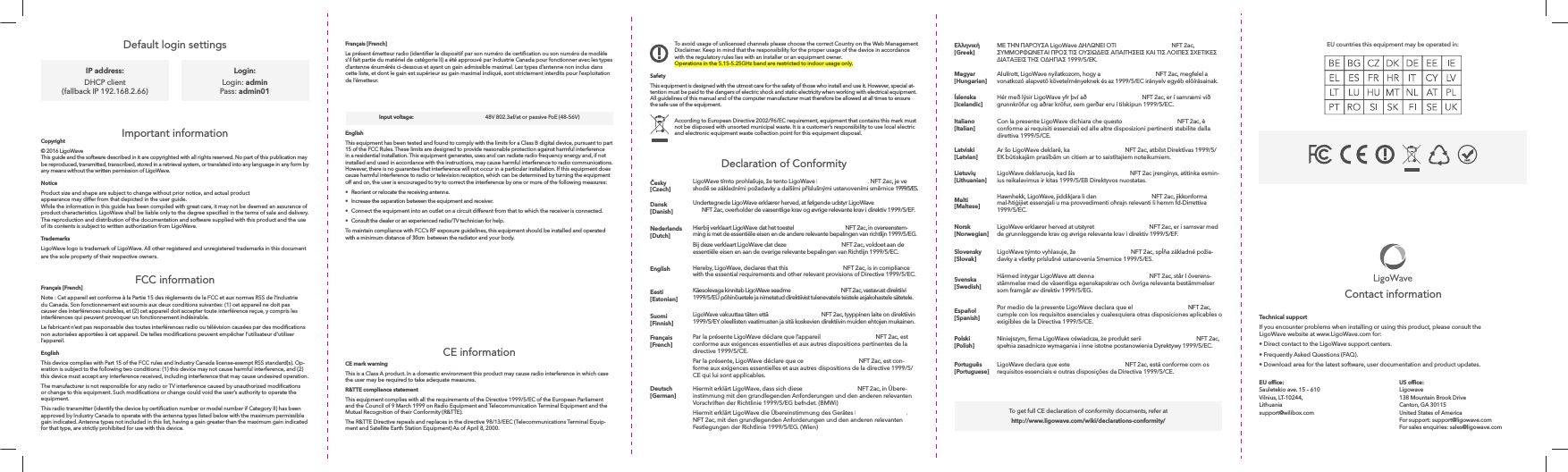 To avoid usage of unlicensed channels please choose the correct Country on the Web Management Disclaimer. Keep in mind that the responsibility for the proper usage of the device in accordance with the regulatory rules lies with an installer or an equipment owner.Operations in the 5.15-5.25GHz band are restricted to indoor usage only.SafetyThis equipment is designed with the utmost care for the safety of those who install and use it. However, special at-tention must be paid to the dangers of electric shock and static electricity when working with electrical equipment. All guidelines of this manual and of the computer manufacturer must therefore be allowed at all times to ensure the safe use of the equipment.According to European Directive 2002/96/EC requirement, equipment that contains this mark must not be disposed with unsorted municipal waste. It is a customer’s responsibility to use local electric and electronic equipment waste collection point for this equipment disposal.Français [French]s’il fait partie du matériel de catégorie II) a été approuvé par Industrie Canada pour fonctionner avec les types d’antenne énumérés ci-dessous et ayant un gain admissible maximal. Les types d’antenne non inclus dans cette liste, et dont le gain est supérieur au gain maximal indiqué, sont strictement interdits pour l’exploitation de l’émetteur.EnglishThis equipment has been tested and found to comply with the limits for a Class B digital device, pursuant to part 15 of the FCC Rules. These limits are designed to provide reasonable protection against harmful interference in a residential installation. This equipment generates, uses and can radiate radio frequency energy and, if not installed and used in accordance with the instructions, may cause harmful interference to radio communications. However, there is no guarantee that interference will not occur in a particular installation. If this equipment does cause harmful interference to radio or television reception, which can be determined by turning the equipment off and on, the user is encouraged to try to correct the interference by one or more of the following measures: •  Reorient or relocate the receiving antenna. •  Increase the separation between the equipment and receiver. •  Connect the equipment into an outlet on a circuit different from that to which the receiver is connected. •  Consult the dealer or an experienced radio/TV technician for help.To maintain compliance with FCC’s RF exposure guidelines, this equipment should be installed and operated with a minimum distance of 20cm between the radiator and your body.FCC radiation exposure statementTo comply with FCC RF exposure requirements in section 1.1307, a minimum separation distance of 3.9 feet is required between the antenna and all occupational persons, and a minimum separation distance of 16.4 feet is required between the antenna and all public persons.Antenna installationWARNING: It is installer’s responsibility to ensure that when using the authorized an¬tennas in the United regulations and per antenna type. Professional installation is required of equipment with connectors to ensure compliance with health and safety issues.CE informationCE mark warningThis is a Class A product. In a domestic environment this product may cause radio interference in which case the user may be required to take adequate measures.R&amp;TTE compliance statementThis equipment complies with all the requirements of the Directive 1999/5/EC of the European Parliament and the Council of 9 March 1999 on Radio Equipment and Telecommunication Terminal Equipment and the Mutual Recognition of their Conformity (R&amp;TTE).The R&amp;TTE Directive repeals and replaces in the directive 98/13/EEC (Telecommunications Terminal Equip-ment and Satellite Earth Station Equipment) As of April 8, 2000.Declaration of ConformityDefault login settings [Czech]Dansk [Danish]Undertegnede LigoWave erklærer herved, at følgende udstyr LigoWave NFT 1N, NFT 1N AF, NFT 2ac, overholder de væsentlige krav og øvrige relevante krav i direktiv 1999/5/EF.Nederlands [Dutch]Hierbij verklaart LigoWave dat het toestel NFT 1N, NFT 1N AF, NFT 2ac, in overeenstem-ming is met de essentiële eisen en de andere relevante bepalingen van richtlijn 1999/5/EG.Bij deze verklaart LigoWave dat deze NFT 1N, NFT 1N AF, NFT 2ac, voldoet aan de essentiële eisen en aan de overige relevante bepalingen van Richtlijn 1999/5/EC.English Hereby, LigoWave, declares that this NFT 1N, NFT 1N AF, NFT 2ac, is in compliance with the essential requirements and other relevant provisions of Directive 1999/5/EC.Eesti [Estonian]Käesolevaga kinnitab LigoWave seadme NFT 1N, NFT 1N AF, NFT 2ac, vastavust direktiivi 1999/5/EÜ põhinõuetele ja nimetatud direktiivist tulenevatele teistele asjakohastele sätetele. Suomi [Finnish]LigoWave vakuuttaa täten että NFT 1N, NFT 1N AF, NFT 2ac, tyyppinen laite on direktiivin 1999/5/EY oleellisten vaatimusten ja sitä koskevien direktiivin muiden ehtojen mukainen.Français [French]Par la présente LigoWave déclare que l’appareil NFT 1N, NFT 1N AF, NFT 2ac, est conforme aux exigences essentielles et aux autres dispositions pertinentes de la directive 1999/5/CE.Par la présente, LigoWave déclare que ce NFT 1N, NFT 1N AF, NFT 2ac, est con-forme aux exigences essentielles et aux autres dispositions de la directive 1999/5/CE qui lui sont applicables.Deutsch [German]Hiermit erklärt LigoWave, dass sich diese NFT 1N, NFT 1N AF, NFT 2ac, in Übere-instimmung mit den grundlegenden Anforderungen und den anderen relevanten Vorschriften der Richtlinie 1999/5/EG befndet. (BMWi)Hiermit erklärt LigoWave die Übereinstimmung des Gerätes NFT 1N, NFT 1N AF, NFT 2ac, mit den grundlegenden Anforderungen und den anderen relevanten Festlegungen der Richtlinie 1999/5/EG. (Wien)Important informationCopyright© 2016 LigoWave This guide and the software described in it are copyrighted with all rights reserved. No part of this publication may be reproduced, transmitted, transcribed, stored in a retrieval system, or translated into any language in any form by any means without the written permission of LigoWave.NoticeProduct size and shape are subject to change without prior notice, and actual product appearance may differ from that depicted in the user guide. While the information in this guide has been compiled with great care, it may not be deemed an assurance of The reproduction and distribution of the documentation and software supplied with this product and the use of its contents is subject to written authorization from LigoWave.TrademarksLigoWave logo is trademark of LigoWave. All other registered and unregistered trademarks in this document are the sole property of their respective owners.FCC informationFrançais [French]du Canada. Son fonctionnement est soumis aux deux conditions suivantes: (1) cet appareil ne doit pas causer des interférences nuisibles, et (2) cet appareil doit accepter toute interférence reçue, y compris les interférences qui peuvent provoquer un fonctionnement indésirable.  l’appareil.EnglishThis device complies with Part 15 of the FCC rules and Industry Canada license-exempt RSS standard(s). Op-eration is subject to the following two conditions: (1) this device may not cause harmful interference, and (2) this device must accept any interference received, including interference that may cause undesired operation.equipment.approved by Industry Canada to operate with the antenna types listed below with the maximum permissible gain indicated. Antenna types not included in this list, having a gain greater than the maximum gain indicated for that type, are strictly prohibited for use with this device.To get full CE declaration of conformity documents, refer at http://www.ligowave.com/wiki/declarations-conformity/IP address:DHCP client (fallback IP 192.168.2.66)Login:Login: admin Pass: admin01Technical supportIf you encounter problems when installing or using this product, please consult the LigoWave website at www.LigoWave.com for:• Direct contact to the LigoWave support centers.• Frequently Asked Questions (FAQ).• Download area for the latest software, user documentation and product updates.Ligowave 138 Mountain Brook Drive Canton, GA 30115 United States of America For support: support@ligowave.com For sales enquiries: sales@ligowave.com Sauletekio ave. 15 – 610 Vilnius, LT-10244, Lithuania support@wilibox.comContact information [Greek]Magyar [Hungarian]Alulírott, LigoWave nyilatkozom, hogy a NFT 1N, NFT 1N AF, NFT 2ac, megfelel a Íslenska [Icelandic]grunnkröfur og aðrar kröfur, sem gerðar eru í tilskipun 1999/5/EC.Italiano [Italian]conforme ai requisiti essenziali ed alle altre disposizioni pertinenti stabilite dalla direttiva 1999/5/CE.Latviski [Latvian] [Lithuanian]-ius reikalavimus ir kitas 1999/5/EB Direktyvos nuostatas.Malti [Maltese]Hawnhekk, LigoWave, jiddikjara li dan NFT 1N, NFT 1N AF, NFT 2ac, jikkonforma 1999/5/EC.Norsk [Norwegian]LigoWave erklærer herved at utstyret NFT 1N, NFT 1N AF, NFT 2ac, er i samsvar med de grunnleggende krav og øvrige relevante krav i direktiv 1999/5/EF.Slovensky [Slovak]-davky a všetky príslušné ustanovenia Smernice 1999/5/ES.Svenska [Swedish]Härmed intygar LigoWave att denna NFT 1N, NFT 1N AF, NFT 2ac, står I överens-stämmelse med de väsentliga egenskapskrav och övriga relevanta bestämmelser som framgår av direktiv 1999/5/EG.Español [Spanish]Por medio de la presente LigoWave declara que el NFT 1N, NFT 1N AF, NFT 2ac, cumple con los requisitos esenciales y cualesquiera otras disposiciones aplicables o exigibles de la Directiva 1999/5/CE.Polski [Polish]Português [Portuguese]requisitos essenciais e outras disposições da Directiva 1999/5/CE.Antenna Type:Max. Antenna Gain (dBi):Input voltage:PCB printed antenna3    48V 802.3af/at or passive PoE (48-56V)EU countries this equipment may be operated in:30cm 