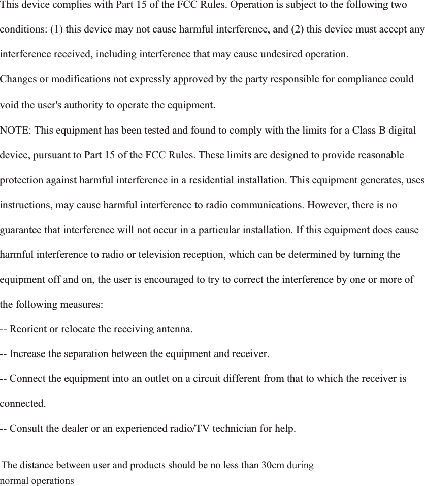   This device complies with Part 15 of the FCC Rules. Operation is subject to the following two  conditions: (1) this device may not cause harmful interference, and (2) this device must accept any  interference received, including interference that may cause undesired operation.  Changes or modifications not expressly approved by the party responsible for compliance could  void the user&apos;s authority to operate the equipment NOTE: This equipment has been tested and found to comply with the limits for a Class B digital  device, pursuant to Part 15 of the FCC Rules. These limits are designed to provide reasonable  protection against harmful interference in a residential installation. This equipment generates, uses  instructions, may cause harmful interference to radio communications. However, there is no  guarantee that interference will not occur in a particular installation. If this equipment does cause  harmful interference to radio or television reception, which can be determined by turning the  equipment off and on, the user is encouraged to try to correct the interference by one or more of  the following measures:  -- Reorient or relocate the receiving antenna.  -- Increase the separation between the equipment and receiver.  -- Connect the equipment into an outlet on a circuit different from that to which the receiver is  connected.  -- Consult the dealer or an experienced radio/TV technician for help.    The distance between user and products should be no less than 30cm during normal operations