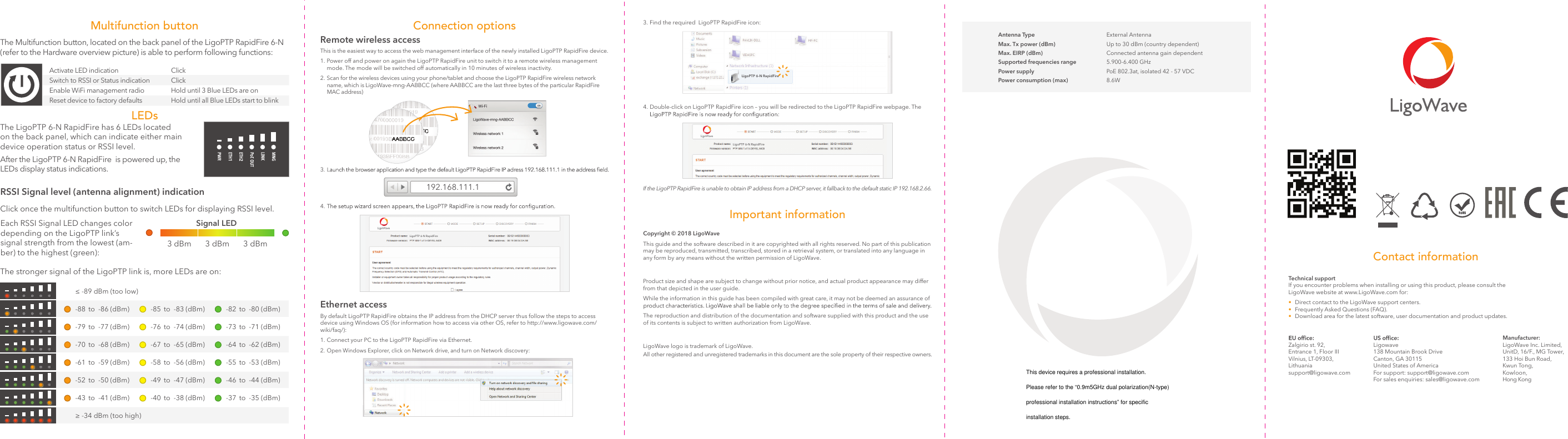   Multifunction buttonClick once the multifunction button to switch LEDs for displaying RSSI level.Each RSSI Signal LED changes color depending on the LigoPTP link’s  signal strength from the lowest (am-ber) to the highest (green):Signal LED3 dBm 3 dBm 3 dBmThe stronger signal of the LigoPTP link is, more LEDs are on:-43   to   -41  (dBm) -40   to   -38  (dBm) -37   to   -35  (dBm)-79   to   -77  (dBm) -76   to   -74  (dBm) -73   to   -71  (dBm)-70   to   -68  (dBm) -67   to   -65  (dBm) -64   to   -62  (dBm)-61   to   -59  (dBm) -58   to   -56  (dBm) -55   to   -53  (dBm)-52   to   -50  (dBm) -49   to   -47  (dBm) -46   to   -44  (dBm)≥ -34 dBm (too high)≤ -89 dBm (too low)-88   to   -86  (dBm) -85   to   -83  (dBm) -82   to   -80  (dBm)RSSI Signal level (antenna alignment) indicationLEDsThe Multifunction button, located on the back panel of the LigoPTP RapidFire 6-N (refer to the Hardware overview picture) is able to perform following functions:Activate LED indication                           Switch to RSSI or Status indication     Enable WiFi management radio    Reset device to factory defaultsThe LigoPTP 6-N RapidFire has 6 LEDs located on the back panel, which can indicate either main device operation status or RSSI level.After the LigoPTP 6-N RapidFire  is powered up, the LEDs display status indications.Switchto RSSI orStatus indication  Click Click Hold until 3 Blue LEDs are on Hold until all Blue LEDs start to blinkReset devicetofactacttacorydefaultsHold until all Blue LEDs startrttrtoblinkConnection optionsRemote wireless accessThis is the easiest way to access the web management interface of the newly installed LigoPTP RapidFire device.1. Power off and power on again the LigoPTP RapidFire unit to switch it to a remote wireless management      mode. The mode will be switched off automatically in 10 minutes of wireless inactivity.2. Scan for the wireless devices using your phone/tablet and choose the LigoPTP RapidFire wireless network     name, which is LigoWave-mng-AABBCC (where AABBCC are the last three bytes of the particular RapidFire     MAC address)3. 4. Ethernet accessBy default LigoPTP RapidFire obtains the IP address from the DHCP server thus follow the steps to access device using Windows OS (for information how to access via other OS, refer to http://www.ligowave.com/wiki/faq/):1. Connect your PC to the LigoPTP RapidFire via Ethernet.2. Open Windows Explorer, click on Network drive, and turn on Network discovery:LigoPTP 6-N RapidFire Important informationCopyright © 2018 LigoWaveThis guide and the software described in it are copyrighted with all rights reserved. No part of this publication may be reproduced, transmitted, transcribed, stored in a retrieval system, or translated into any language in any form by any means without the written permission of LigoWave.Product size and shape are subject to change without prior notice, and actual product appearance may differ from that depicted in the user guide.While the information in this guide has been compiled with great care, it may not be deemed an assurance of The reproduction and distribution of the documentation and software supplied with this product and the use of its contents is subject to written authorization from LigoWave.LigoWave logo is trademark of LigoWave.All other registered and unregistered trademarks in this document are the sole property of their respective owners.4. Double-click on LigoPTP RapidFire icon – you will be redirected to the LigoPTP RapidFire webpage. The    3. Find the required  LigoPTP RapidFire icon:If the LigoPTP RapidFire is unable to obtain IP address from a DHCP server, it fallback to the default static IP 192.168.2.66. LigoPTP 6-N RapidFireLigoPTP 6-N RapidFire-Antenna Type External AntennaMax. Tx power (dBm) Up to 30 dBm (country dependent)Max. EIRP (dBm) Connected antenna gain dependentSupported frequencies range 5.900-6.400 GHzPower supply PoE 802.3at, isolated 42 - 57 VDCPower consumption (max) 8.6WLigowave 138 Mountain Brook Drive Canton, GA 30115 United States of America For support: support@ligowave.com For sales enquiries: sales@ligowave.comZalgirio st. 92, Entrance 1, Floor III Vilnius, LT-09303, Lithuania support@ligowave.comManufacturer: LigoWave Inc. Limited, UnitD, 16/F., MG Tower, 133 Hoi Bun Road,  Kwun Tong,  Kowloon,  Hong KongContact informationTechnical support If you encounter problems when installing or using this product, please consult the LigoWave website at www.LigoWave.com for:•  Direct contact to the LigoWave support centers.•  Frequently Asked Questions (FAQ).•  Download area for the latest software, user documentation and product updates.192.168.111.1This device requires a professional installation.Please refer to the “0.9m5GHz dual polarization(N-type)professional installation instructions” for specific installation steps.
