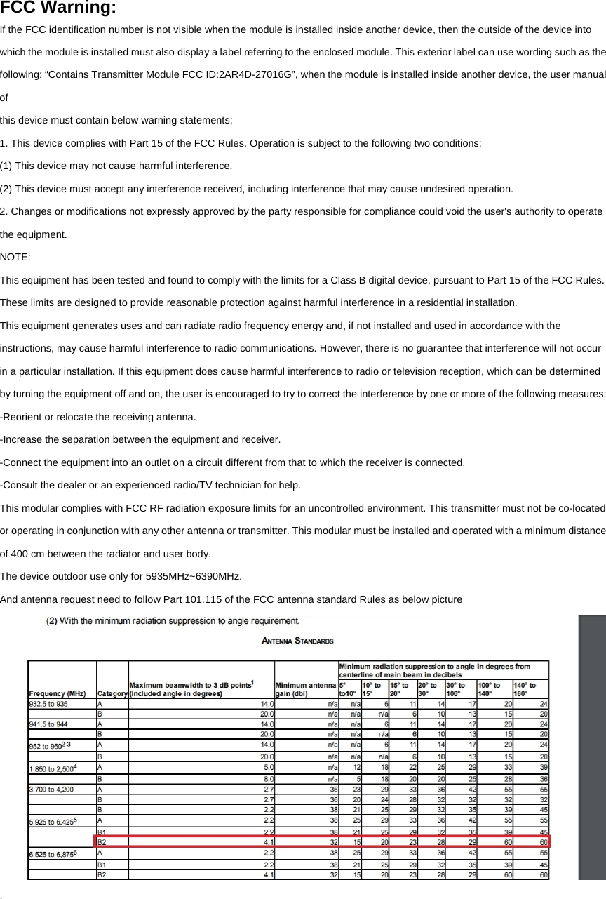 FCC Warning: If the FCC identification number is not visible when the module is installed inside another device, then the outside of the device into which the module is installed must also display a label referring to the enclosed module. This exterior label can use wording such as the following: “Contains Transmitter Module FCC ID:2AR4D-27016G”, when the module is installed inside another device, the user manual of this device must contain below warning statements; 1. This device complies with Part 15 of the FCC Rules. Operation is subject to the following two conditions: (1) This device may not cause harmful interference. (2) This device must accept any interference received, including interference that may cause undesired operation. 2. Changes or modifications not expressly approved by the party responsible for compliance could void the user&apos;s authority to operate the equipment. NOTE: This equipment has been tested and found to comply with the limits for a Class B digital device, pursuant to Part 15 of the FCC Rules. These limits are designed to provide reasonable protection against harmful interference in a residential installation. This equipment generates uses and can radiate radio frequency energy and, if not installed and used in accordance with the instructions, may cause harmful interference to radio communications. However, there is no guarantee that interference will not occur in a particular installation. If this equipment does cause harmful interference to radio or television reception, which can be determined by turning the equipment off and on, the user is encouraged to try to correct the interference by one or more of the following measures: -Reorient or relocate the receiving antenna. -Increase the separation between the equipment and receiver. -Connect the equipment into an outlet on a circuit different from that to which the receiver is connected. -Consult the dealer or an experienced radio/TV technician for help. This modular complies with FCC RF radiation exposure limits for an uncontrolled environment. This transmitter must not be co-located or operating in conjunction with any other antenna or transmitter. This modular must be installed and operated with a minimum distance of 400 cm between the radiator and user body. The device outdoor use only for 5935MHz~6390MHz. And antenna request need to follow Part 101.115 of the FCC antenna standard Rules as below picture  .    
