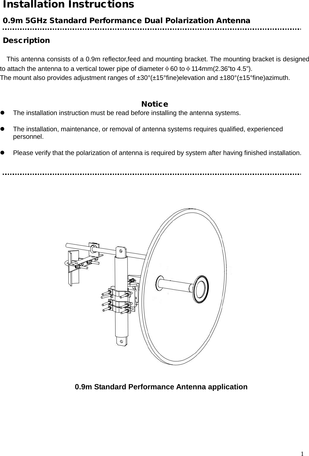  1 Installation Instructions 0.9m 5GHz Standard Performance Dual Polarization Antenna  Description                                              This antenna consists of a 0.9m reflector,feed and mounting bracket. The mounting bracket is designed to attach the antenna to a vertical tower pipe of diameterφ60 toφ114mm(2.36”to 4.5”). The mount also provides adjustment ranges of ±30°(±15°fine)elevation and ±180°(±15°fine)azimuth.   Notice      The installation instruction must be read before installing the antenna systems.     The installation, maintenance, or removal of antenna systems requires qualified, experienced personnel.     Please verify that the polarization of antenna is required by system after having finished installation.    0.9m Standard Performance Antenna application  