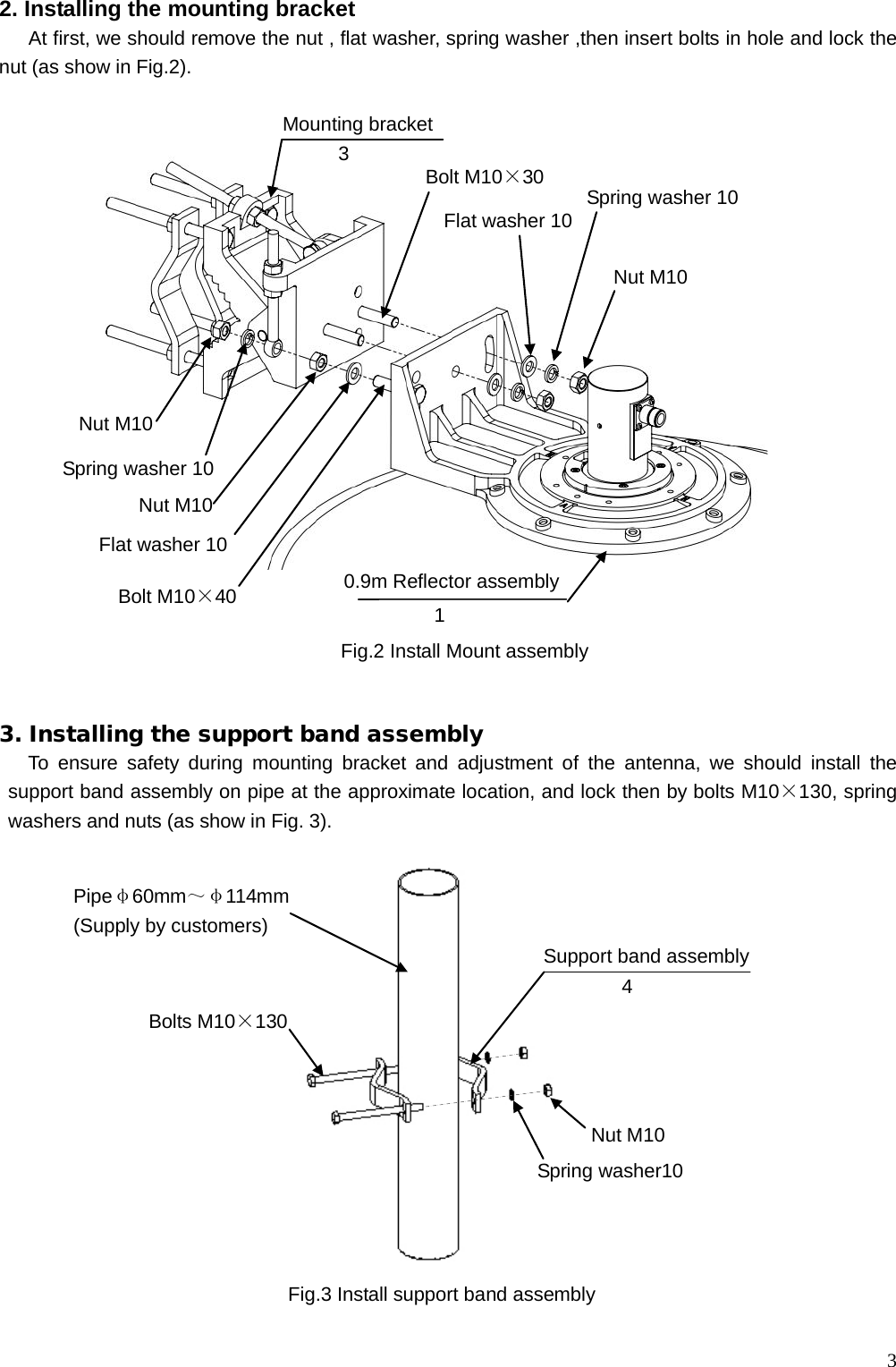  3 2. Installing the mounting bracket    At first, we should remove the nut , flat washer, spring washer ,then insert bolts in hole and lock the nut (as show in Fig.2).                          3. Installing the support band assembly To ensure safety during mounting bracket  and adjustment of the antenna, we should  install the support band assembly on pipe at the approximate location, and lock then by bolts M10×130, spring washers and nuts (as show in Fig. 3).                       Fig.3 Install support band assembly  Nut M10 Spring washer10 Bolts M10×130 Pipeφ60mm～φ114mm (Supply by customers)    Support band assembly 4 Mounting bracket  Fig.2 Install Mount assembly 0.9m Reflector assembly 1 Nut M10 Spring washer 10     Flat washer 10 Bolt M10×30 3 Spring washer 10    Nut M10 Flat washer 10 Nut M10 Bolt M10×40 