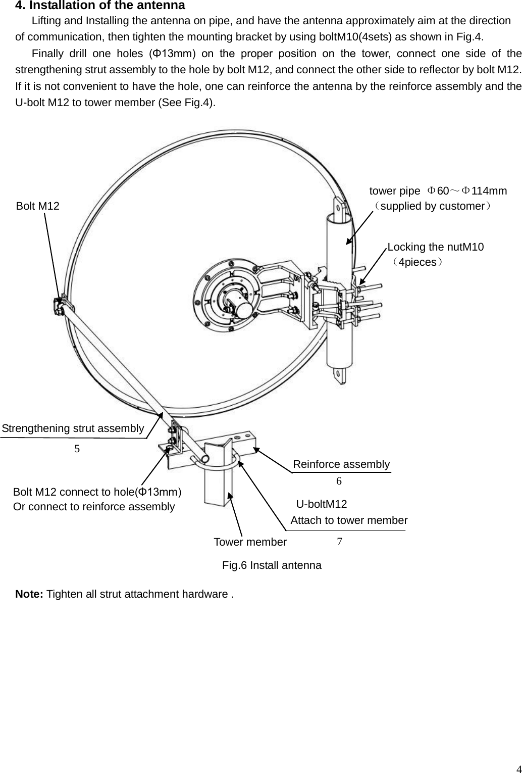  4 4. Installation of the antenna Lifting and Installing the antenna on pipe, and have the antenna approximately aim at the direction   of communication, then tighten the mounting bracket by using boltM10(4sets) as shown in Fig.4. Finally drill one holes  (Φ13mm)  on  the  proper  position  on  the  tower,  connect  one side of the strengthening strut assembly to the hole by bolt M12, and connect the other side to reflector by bolt M12. If it is not convenient to have the hole, one can reinforce the antenna by the reinforce assembly and the U-bolt M12 to tower member (See Fig.4).                                 Note: Tighten all strut attachment hardware .           U-boltM12 Attach to tower member Fig.6 Install antenna tower pipe Φ60～Φ114mm （supplied by customer）      Strengthening strut assembly Bolt M12  Reinforce assembly  5 6 7 Tower member Bolt M12 connect to hole(Φ13mm) Or connect to reinforce assembly Locking the nutM10 （4pieces）      