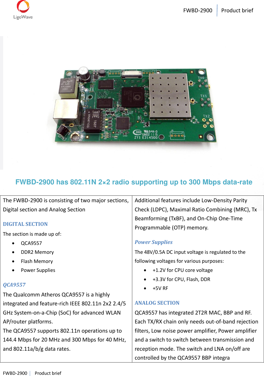 FWBD-2900   Product brief    FWBD-2900   Product brief                       FWBD-2900 has 802.11N 2×2 radio supporting up to 300 Mbps data-rate  The FWBD-2900 is consisting of two major sections, Digital section and Analog Section DIGITAL SECTION The section is made up of:  QCA9557  DDR2 Memory  Flash Memory  Power Supplies QCA9557 The Qualcomm Atheros QCA9557 is a highly integrated and feature-rich IEEE 802.11n 2x2 2.4/5 GHz System-on-a-Chip (SoC) for advanced WLAN AP/router platforms.   The QCA9557 supports 802.11n operations up to 144.4 Mbps for 20 MHz and 300 Mbps for 40 MHz, and 802.11a/b/g data rates.  Additional features include Low-Density Parity Check (LDPC), Maximal Ratio Combining (MRC), Tx Beamforming (TxBF), and On-Chip One-Time Programmable (OTP) memory.   Power Supplies The 48V/0.5A DC input voltage is regulated to the following voltages for various purposes:  +1.2V for CPU core voltage  +3.3V for CPU, Flash, DDR  +5V RF ANALOG SECTION QCA9557 has integrated 2T2R MAC, BBP and RF. Each TX/RX chain only needs out-of-band rejection filters, Low noise power amplifier, Power amplifier and a switch to switch between transmission and reception mode. The switch and LNA on/off are controlled by the QCA9557 BBP integra 