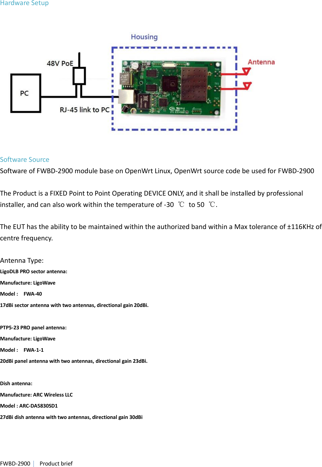 FWBD-2900   Product brief Hardware Setup   Software Source Software of FWBD-2900 module base on OpenWrt Linux, OpenWrt source code be used for FWBD-2900  The Product is a FIXED Point to Point Operating DEVICE ONLY, and it shall be installed by professional installer, and can also work within the temperature of -30  ℃  to 50  ℃.  The EUT has the ability to be maintained within the authorized band within a Max tolerance of ±116KHz of centre frequency.  Antenna Type: LigoDLB PRO sector antenna: Manufacture: LigoWave   Model :    FWA-40 17dBi sector antenna with two antennas, directional gain 20dBi.  PTP5-23 PRO panel antenna: Manufacture: LigoWave   Model :    FWA-1-1 20dBi panel antenna with two antennas, directional gain 23dBi.    Dish antenna: Manufacture: ARC Wireless LLC   Model : ARC-DA5830SD1   27dBi dish antenna with two antennas, directional gain 30dBi   