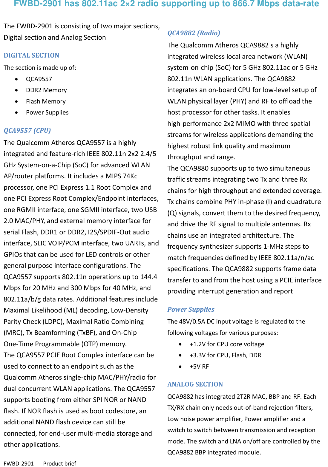 FWBD-2901   Product brief FWBD-2901 has 802.11ac 2×2 radio supporting up to 866.7 Mbps data-rate  The FWBD-2901 is consisting of two major sections, Digital section and Analog Section DIGITAL SECTION The section is made up of:  QCA9557  DDR2 Memory  Flash Memory  Power Supplies QCA9557 (CPU) The Qualcomm Atheros QCA9557 is a highly integrated and feature-rich IEEE 802.11n 2x2 2.4/5 GHz System-on-a-Chip (SoC) for advanced WLAN AP/router platforms. It includes a MIPS 74Kc processor, one PCI Express 1.1 Root Complex and one PCI Express Root Complex/Endpoint interfaces, one RGMII interface, one SGMII interface, two USB 2.0 MAC/PHY, and external memory interface for serial Flash, DDR1 or DDR2, I2S/SPDIF-Out audio interface, SLIC VOIP/PCM interface, two UARTs, and GPIOs that can be used for LED controls or other general purpose interface configurations. The QCA9557 supports 802.11n operations up to 144.4 Mbps for 20 MHz and 300 Mbps for 40 MHz, and 802.11a/b/g data rates. Additional features include Maximal Likelihood (ML) decoding, Low-Density Parity Check (LDPC), Maximal Ratio Combining (MRC), Tx Beamforming (TxBF), and On-Chip One-Time Programmable (OTP) memory.   The QCA9557 PCIE Root Complex interface can be used to connect to an endpoint such as the Qualcomm Atheros single-chip MAC/PHY/radio for dual concurrent WLAN applications. The QCA9557 supports booting from either SPI NOR or NAND flash. If NOR flash is used as boot codestore, an additional NAND flash device can still be connected, for end-user multi-media storage and other applications. QCA9882 (Radio) The Qualcomm Atheros QCA9882 s a highly integrated wireless local area network (WLAN) system-on-chip (SoC) for 5 GHz 802.11ac or 5 GHz 802.11n WLAN applications. The QCA9882 integrates an on-board CPU for low-level setup of WLAN physical layer (PHY) and RF to offload the host processor for other tasks. It enables high-performance 2x2 MIMO with three spatial streams for wireless applications demanding the highest robust link quality and maximum throughput and range.   The QCA9880 supports up to two simultaneous traffic streams integrating two Tx and three Rx chains for high throughput and extended coverage. Tx chains combine PHY in-phase (I) and quadrature (Q) signals, convert them to the desired frequency, and drive the RF signal to multiple antennas. Rx chains use an integrated architecture. The frequency synthesizer supports 1-MHz steps to match frequencies defined by IEEE 802.11a/n/ac specifications. The QCA9882 supports frame data transfer to and from the host using a PCIE interface providing interrupt generation and report Power Supplies The 48V/0.5A DC input voltage is regulated to the following voltages for various purposes:  +1.2V for CPU core voltage  +3.3V for CPU, Flash, DDR  +5V RF ANALOG SECTION QCA9882 has integrated 2T2R MAC, BBP and RF. Each TX/RX chain only needs out-of-band rejection filters, Low noise power amplifier, Power amplifier and a switch to switch between transmission and reception mode. The switch and LNA on/off are controlled by the QCA9882 BBP integrated module. 