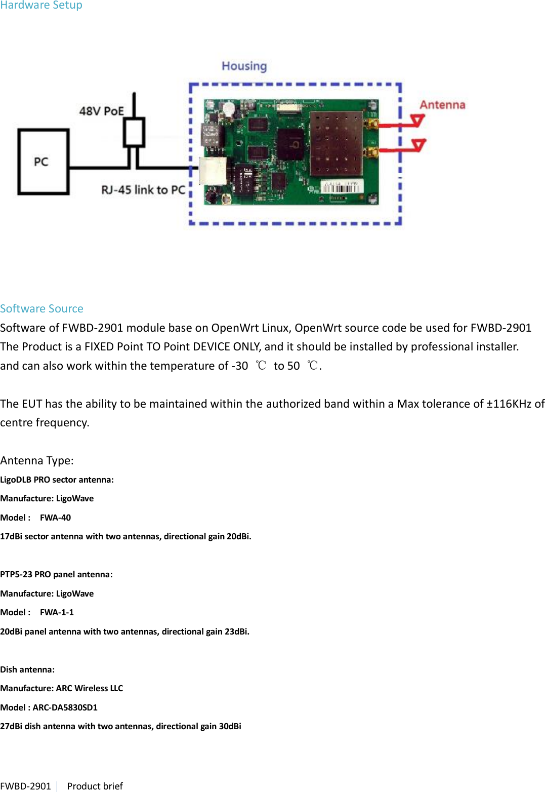 FWBD-2901   Product brief Hardware Setup     Software Source Software of FWBD-2901 module base on OpenWrt Linux, OpenWrt source code be used for FWBD-2901 The Product is a FIXED Point TO Point DEVICE ONLY, and it should be installed by professional installer. and can also work within the temperature of -30  ℃  to 50  ℃.  The EUT has the ability to be maintained within the authorized band within a Max tolerance of ±116KHz of centre frequency.  Antenna Type: LigoDLB PRO sector antenna: Manufacture: LigoWave   Model :    FWA-40 17dBi sector antenna with two antennas, directional gain 20dBi.  PTP5-23 PRO panel antenna: Manufacture: LigoWave   Model :    FWA-1-1 20dBi panel antenna with two antennas, directional gain 23dBi.    Dish antenna: Manufacture: ARC Wireless LLC   Model : ARC-DA5830SD1   27dBi dish antenna with two antennas, directional gain 30dBi   