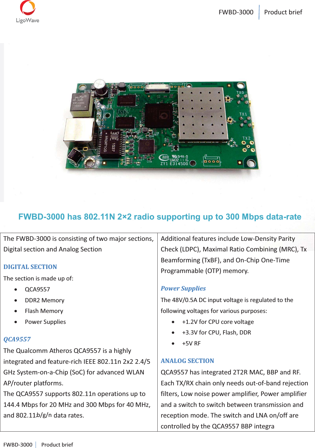 FWBD-3000   Product brief  FWBD-3000   Product brief                    FWBD-3000 has 802.11N 2×2 radio supporting up to 300 Mbps data-rate The FWBD-3000 is consisting of two major sections, Digital section and Analog Section DIGITAL SECTION The section is made up of: x QCA9557 x DDR2 Memory x Flash Memory x Power Supplies QCA9557 The Qualcomm Atheros QCA9557 is a highly integrated and feature-rich IEEE 802.11n 2x2 2.4/5 GHz System-on-a-Chip (SoC) for advanced WLAN AP/router platforms.  The QCA9557 supports 802.11n operations up to 144.4 Mbps for 20 MHz and 300 Mbps for 40 MHz, and 802.11a/b/g data rates. Additional features include Low-Density Parity Check (LDPC), Maximal Ratio Combining (MRC), Tx Beamforming (TxBF), and On-Chip One-Time Programmable (OTP) memory.  Power Supplies The 48V/0.5A DC input voltage is regulated to the following voltages for various purposes: x +1.2V for CPU core voltage x +3.3V for CPU, Flash, DDR x +5V RF ANALOG SECTION QCA9557 has integrated 2T2R MAC, BBP and RF. Each TX/RX chain only needs out-of-band rejection filters, Low noise power amplifier, Power amplifier and a switch to switch between transmission and reception mode. The switch and LNA on/off are controlled by the QCA9557 BBP integra b/g/n  