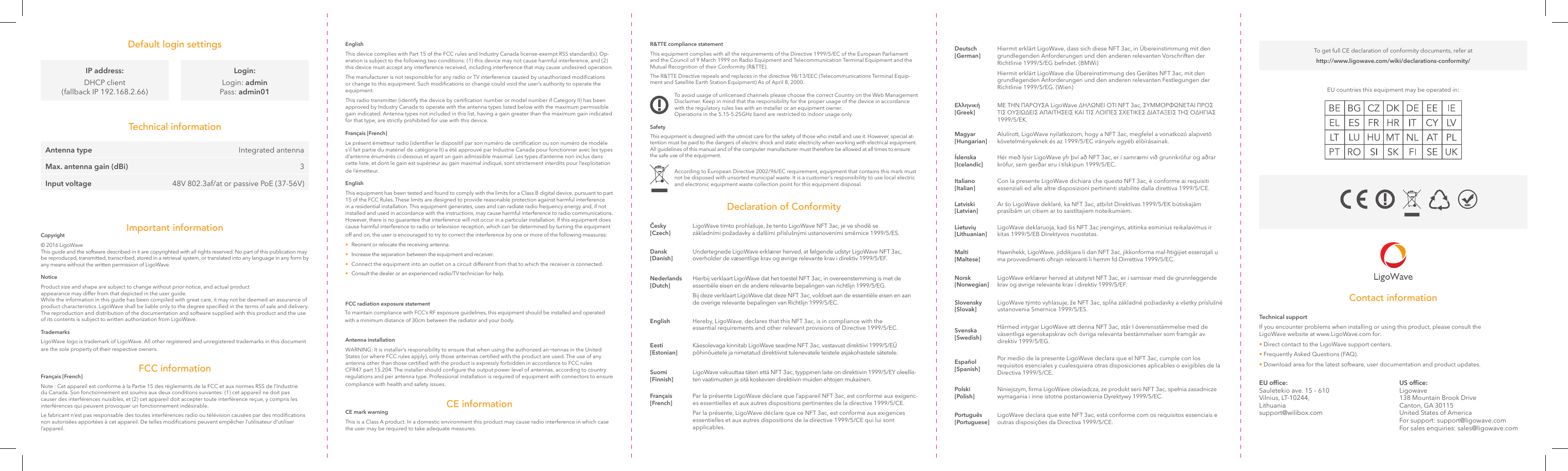 R&amp;TTE compliance statementThis equipment complies with all the requirements of the Directive 1999/5/EC of the European Parliament and the Council of 9 March 1999 on Radio Equipment and Telecommunication Terminal Equipment and the Mutual Recognition of their Conformity (R&amp;TTE).The R&amp;TTE Directive repeals and replaces in the directive 98/13/EEC (Telecommunications Terminal Equip-ment and Satellite Earth Station Equipment) As of April 8, 2000.To avoid usage of unlicensed channels please choose the correct Country on the Web Management Disclaimer. Keep in mind that the responsibility for the proper usage of the device in accordance with the regulatory rules lies with an installer or an equipment owner.Operations in the 5.15-5.25GHz band are restricted to indoor usage only.SafetyThis equipment is designed with the utmost care for the safety of those who install and use it. However, special at-tention must be paid to the dangers of electric shock and static electricity when working with electrical equipment. All guidelines of this manual and of the computer manufacturer must therefore be allowed at all times to ensure the safe use of the equipment.According to European Directive 2002/96/EC requirement, equipment that contains this mark must not be disposed with unsorted municipal waste. It is a customer’s responsibility to use local electric and electronic equipment waste collection point for this equipment disposal.EnglishThis device complies with Part 15 of the FCC rules and Industry Canada license-exempt RSS standard(s). Op-eration is subject to the following two conditions: (1) this device may not cause harmful interference, and (2) this device must accept any interference received, including interference that may cause undesired operation.The manufacturer is not responsible for any radio or TV interference caused by unauthorized modications or change to this equipment. Such modications or change could void the user’s authority to operate the equipment.This radio transmitter (identify the device by certication number or model number if Category II) has been approved by Industry Canada to operate with the antenna types listed below with the maximum permissible gain indicated. Antenna types not included in this list, having a gain greater than the maximum gain indicated for that type, are strictly prohibited for use with this device.Français [French]Le présent émetteur radio (identier le dispositif par son numéro de certication ou son numéro de modèle s’il fait partie du matériel de catégorie II) a été approuvé par Industrie Canada pour fonctionner avec les types d’antenne énumérés ci-dessous et ayant un gain admissible maximal. Les types d’antenne non inclus dans cette liste, et dont le gain est supérieur au gain maximal indiqué, sont strictement interdits pour l’exploitation de l’émetteur.EnglishThis equipment has been tested and found to comply with the limits for a Class B digital device, pursuant to part 15 of the FCC Rules. These limits are designed to provide reasonable protection against harmful interference in a residential installation. This equipment generates, uses and can radiate radio frequency energy and, if not installed and used in accordance with the instructions, may cause harmful interference to radio communications. However, there is no guarantee that interference will not occur in a particular installation. If this equipment does cause harmful interference to radio or television reception, which can be determined by turning the equipment off and on, the user is encouraged to try to correct the interference by one or more of the following measures: •  Reorient or relocate the receiving antenna. •  Increase the separation between the equipment and receiver. •  Connect the equipment into an outlet on a circuit different from that to which the receiver is connected. •  Consult the dealer or an experienced radio/TV technician for help.To maintain compliance with FCC’s RF exposure guidelines, this equipment should be installed and operated with a minimum distance of 30cm between the radiator and your body.FCC radiation exposure statementAntenna installationWARNING: It is installer’s responsibility to ensure that when using the authorized an¬tennas in the United States (or where FCC rules apply), only those antennas certied with the product are used. The use of any antenna other than those certied with the product is expressly forbidden in accordance to FCC rules CFR47 part 15.204. The installer should congure the output power level of antennas, according to country regulations and per antenna type. Professional installation is required of equipment with connectors to ensure compliance with health and safety issues.CE informationCE mark warningThis is a Class A product. In a domestic environment this product may cause radio interference in which case the user may be required to take adequate measures.Declaration of ConformityDefault login settingsTechnical informationČesky [Czech]LigoWave tímto prohlašuje, že tento LigoWave NFT 3ac, je ve shodě se základními požadavky a dalšími příslušnými ustanoveními směrnice 1999/5/ES.Dansk [Danish]Undertegnede LigoWave erklærer herved, at følgende udstyr LigoWave NFT 3ac, overholder de væsentlige krav og øvrige relevante krav i direktiv 1999/5/EF.Nederlands [Dutch]Hierbij verklaart LigoWave dat het toestel NFT 3ac, in overeenstemming is met de essentiële eisen en de andere relevante bepalingen van richtlijn 1999/5/EG.Bij deze verklaart LigoWave dat deze NFT 3ac, voldoet aan de essentiële eisen en aan de overige relevante bepalingen van Richtlijn 1999/5/EC.English Hereby, LigoWave, declares that this NFT 3ac, is in compliance with the essential requirements and other relevant provisions of Directive 1999/5/EC.Eesti [Estonian]Käesolevaga kinnitab LigoWave seadme NFT 3ac, vastavust direktiivi 1999/5/EÜ põhinõuetele ja nimetatud direktiivist tulenevatele teistele asjakohastele sätetele. Suomi [Finnish]LigoWave vakuuttaa täten että NFT 3ac, tyyppinen laite on direktiivin 1999/5/EY oleellis-ten vaatimusten ja sitä koskevien direktiivin muiden ehtojen mukainen.Français [French]Par la présente LigoWave déclare que l’appareil NFT 3ac, est conforme aux exigenc-es essentielles et aux autres dispositions pertinentes de la directive 1999/5/CE.Par la présente, LigoWave déclare que ce NFT 3ac, est conforme aux exigences essentielles et aux autres dispositions de la directive 1999/5/CE qui lui sont applicables.Important informationCopyright© 2016 LigoWave This guide and the software described in it are copyrighted with all rights reserved. No part of this publication may be reproduced, transmitted, transcribed, stored in a retrieval system, or translated into any language in any form by any means without the written permission of LigoWave.NoticeProduct size and shape are subject to change without prior notice, and actual product appearance may differ from that depicted in the user guide.While the information in this guide has been compiled with great care, it may not be deemed an assurance of product characteristics. LigoWave shall be liable only to the degree specied in the terms of sale and delivery. The reproduction and distribution of the documentation and software supplied with this product and the use of its contents is subject to written authorization from LigoWave.TrademarksLigoWave logo is trademark of LigoWave. All other registered and unregistered trademarks in this document are the sole property of their respective owners.FCC informationFrançais [French]Note : Cet appareil est conforme à la Partie 15 des règlements de la FCC et aux normes RSS de l’Industrie du Canada. Son fonctionnement est soumis aux deux conditions suivantes: (1) cet appareil ne doit pas causer des interférences nuisibles, et (2) cet appareil doit accepter toute interférence reçue, y compris les interférences qui peuvent provoquer un fonctionnement indésirable.  Le fabricant n’est pas responsable des toutes interférences radio ou télévision causées par des modications non autorisées apportées à cet appareil. De telles modications peuvent empêcher l’utilisateur d’utiliser l’appareil.To get full CE declaration of conformity documents, refer at http://www.ligowave.com/wiki/declarations-conformity/IP address:DHCP client (fallback IP 192.168.2.66)Login:Login: admin Pass: admin01Technical supportIf you encounter problems when installing or using this product, please consult the LigoWave website at www.LigoWave.com for:• Direct contact to the LigoWave support centers.• Frequently Asked Questions (FAQ).• Download area for the latest software, user documentation and product updates.US ofce:Ligowave 138 Mountain Brook Drive Canton, GA 30115 United States of America For support: support@ligowave.com For sales enquiries: sales@ligowave.comEU ofce: Sauletekio ave. 15 – 610 Vilnius, LT-10244, Lithuania support@wilibox.comContact informationAntenna type Integrated antennaMax. antenna gain (dBi) 3Input voltage 48V 802.3af/at or passive PoE (37-56V)Deutsch [German]Hiermit erklärt LigoWave, dass sich diese NFT 3ac, in Übereinstimmung mit den grundlegenden Anforderungen und den anderen relevanten Vorschriften der Richtlinie 1999/5/EG befndet. (BMWi)Hiermit erklärt LigoWave die Übereinstimmung des Gerätes NFT 3ac, mit den grundlegenden Anforderungen und den anderen relevanten Festlegungen der Richtlinie 1999/5/EG. (Wien)Ελληνική [Greek]ΜΕ ΤΗΝ ΠΑΡΟΥΣΑ LigoWave ∆ΗΛΩΝΕΙ ΟΤΙ NFT 3ac, ΣΥΜΜΟΡΦΩΝΕΤΑΙ ΠΡΟΣ ΤΙΣ ΟΥΣΙΩ∆ΕΙΣ ΑΠΑΙΤΗΣΕΙΣ ΚΑΙ ΤΙΣ ΛΟΙΠΕΣ ΣΧΕΤΙΚΕΣ ∆ΙΑΤΑΞΕΙΣ ΤΗΣ Ο∆ΗΓΙΑΣ 1999/5/ΕΚ.Magyar [Hungarian]Alulírott, LigoWave nyilatkozom, hogy a NFT 3ac, megfelel a vonatkozó alapvetõ követelményeknek és az 1999/5/EC irányelv egyéb elõírásainak.Íslenska [Icelandic]Hér með lýsir LigoWave yfr því að NFT 3ac, er í samræmi við grunnkröfur og aðrar kröfur, sem gerðar eru í tilskipun 1999/5/EC.Italiano [Italian]Con la presente LigoWave dichiara che questo NFT 3ac, è conforme ai requisiti essenziali ed alle altre disposizioni pertinenti stabilite dalla direttiva 1999/5/CE.Latviski [Latvian]Ar šo LigoWave deklarē, ka NFT 3ac, atbilst Direktīvas 1999/5/EK būtiskajām prasībām un citiem ar to saistītajiem noteikumiem.Lietuvių [Lithuanian]LigoWave deklaruoja, kad šis NFT 3ac įrenginys, atitinka esminius reikalavimus ir kitas 1999/5/EB Direktyvos nuostatas.Malti [Maltese]Hawnhekk, LigoWave, jiddikjara li dan NFT 3ac, jikkonforma mal-ħtiġijiet essenzjali u ma provvedimenti oħrajn relevanti li hemm fd-Dirrettiva 1999/5/EC.Norsk [Norwegian]LigoWave erklærer herved at utstyret NFT 3ac, er i samsvar med de grunnleggende krav og øvrige relevante krav i direktiv 1999/5/EF.Slovensky [Slovak]LigoWave týmto vyhlasuje, že NFT 3ac, spĺňa základné požiadavky a všetky príslušné ustanovenia Smernice 1999/5/ES.Svenska [Swedish]Härmed intygar LigoWave att denna NFT 3ac, står I överensstämmelse med de väsentliga egenskapskrav och övriga relevanta bestämmelser som framgår av direktiv 1999/5/EG.Español [Spanish]Por medio de la presente LigoWave declara que el NFT 3ac, cumple con los requisitos esenciales y cualesquiera otras disposiciones aplicables o exigibles de la Directiva 1999/5/CE.Polski [Polish]Niniejszym, rma LigoWave oświadcza, że produkt serii NFT 3ac, spełnia zasadnicze wymagania i inne istotne postanowienia Dyrektywy 1999/5/EC.Português [Portuguese]LigoWave declara que este NFT 3ac, está conforme com os requisitos essenciais e outras disposições da Directiva 1999/5/CE.EU countries this equipment may be operated in: