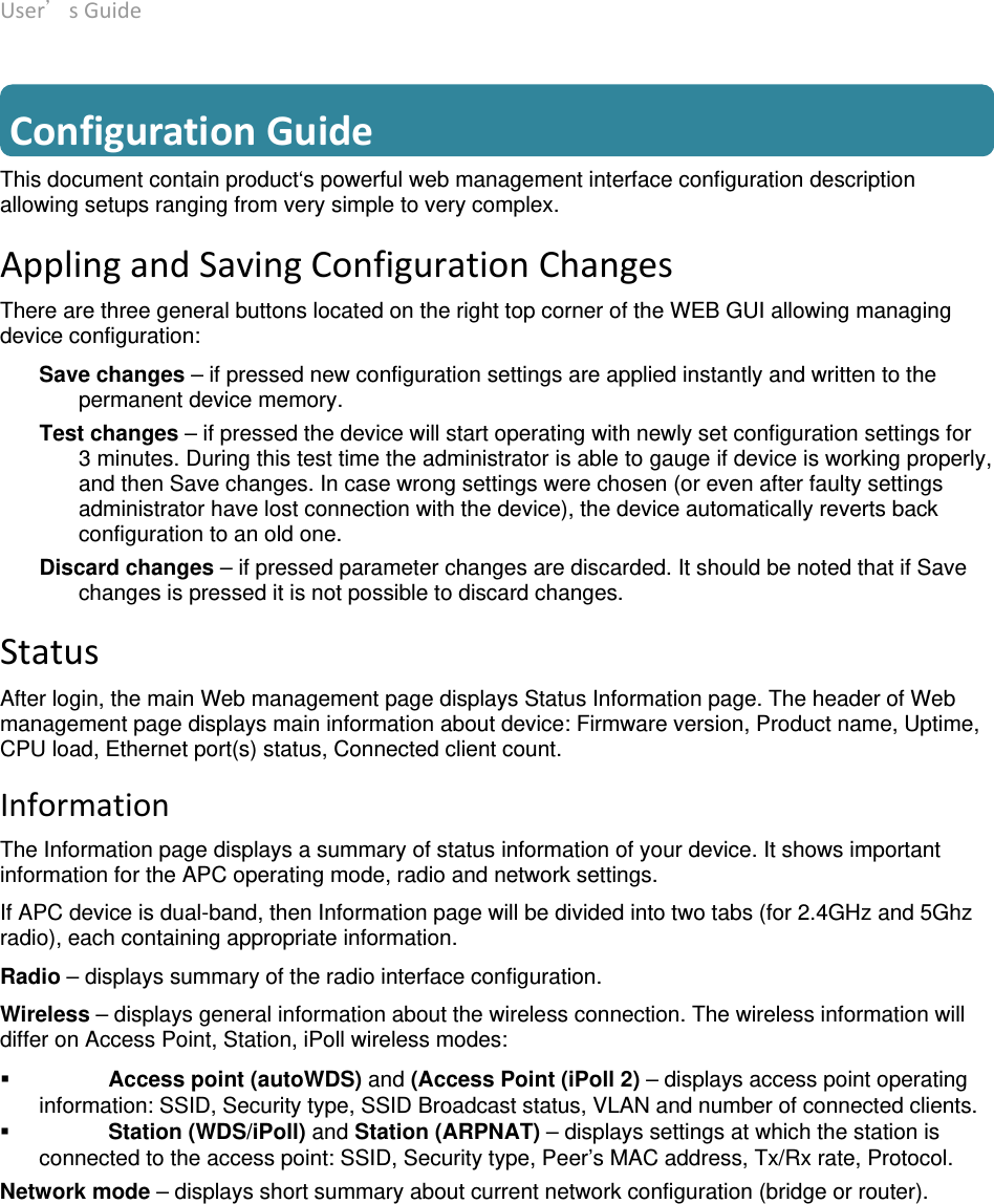 User’sGuide deliberant Page10  ConfigurationGuideThis document contain product‘s powerful web management interface configuration description allowing setups ranging from very simple to very complex. ApplingandSavingConfigurationChangesThere are three general buttons located on the right top corner of the WEB GUI allowing managing device configuration: Save changes – if pressed new configuration settings are applied instantly and written to the permanent device memory.  Test changes – if pressed the device will start operating with newly set configuration settings for 3 minutes. During this test time the administrator is able to gauge if device is working properly, and then Save changes. In case wrong settings were chosen (or even after faulty settings administrator have lost connection with the device), the device automatically reverts back configuration to an old one. Discard changes – if pressed parameter changes are discarded. It should be noted that if Save changes is pressed it is not possible to discard changes. StatusAfter login, the main Web management page displays Status Information page. The header of Web management page displays main information about device: Firmware version, Product name, Uptime, CPU load, Ethernet port(s) status, Connected client count. InformationThe Information page displays a summary of status information of your device. It shows important information for the APC operating mode, radio and network settings. If APC device is dual-band, then Information page will be divided into two tabs (for 2.4GHz and 5Ghz radio), each containing appropriate information. Radio – displays summary of the radio interface configuration.  Wireless – displays general information about the wireless connection. The wireless information will differ on Access Point, Station, iPoll wireless modes:  Access point (autoWDS) and (Access Point (iPoll 2) – displays access point operating information: SSID, Security type, SSID Broadcast status, VLAN and number of connected clients.  Station (WDS/iPoll) and Station (ARPNAT) – displays settings at which the station is connected to the access point: SSID, Security type, Peer’s MAC address, Tx/Rx rate, Protocol. Network mode – displays short summary about current network configuration (bridge or router).  