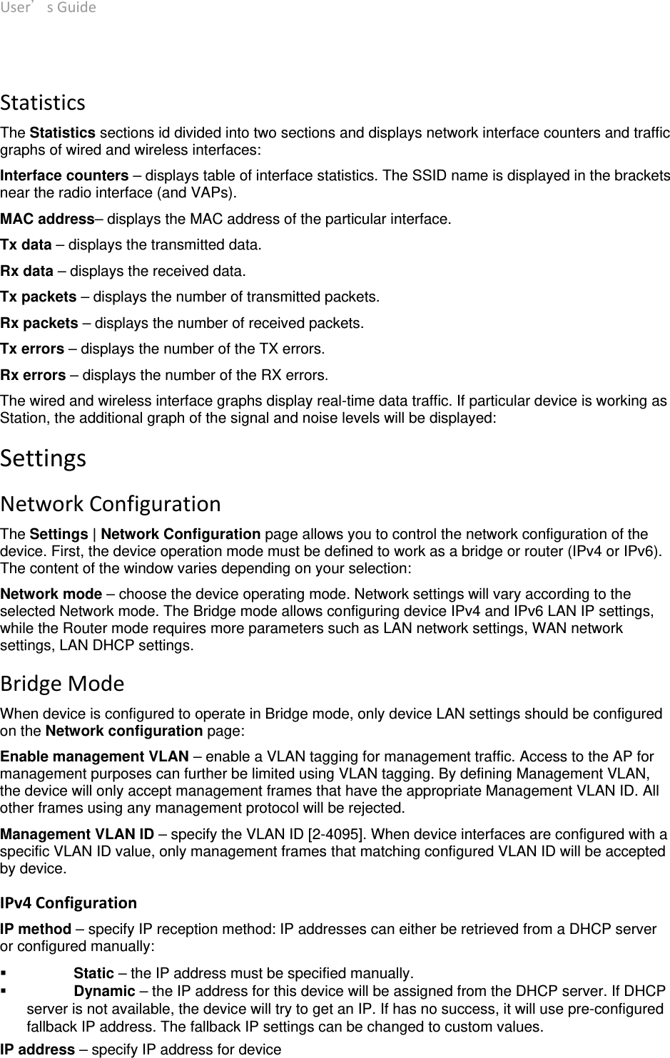 User’sGuide deliberant Page11  StatisticsThe Statistics sections id divided into two sections and displays network interface counters and traffic graphs of wired and wireless interfaces: Interface counters – displays table of interface statistics. The SSID name is displayed in the brackets near the radio interface (and VAPs). MAC address– displays the MAC address of the particular interface. Tx data – displays the transmitted data. Rx data – displays the received data. Tx packets – displays the number of transmitted packets. Rx packets – displays the number of received packets. Tx errors – displays the number of the TX errors. Rx errors – displays the number of the RX errors. The wired and wireless interface graphs display real-time data traffic. If particular device is working as Station, the additional graph of the signal and noise levels will be displayed: SettingsNetworkConfigurationThe Settings | Network Configuration page allows you to control the network configuration of the device. First, the device operation mode must be defined to work as a bridge or router (IPv4 or IPv6). The content of the window varies depending on your selection: Network mode – choose the device operating mode. Network settings will vary according to the selected Network mode. The Bridge mode allows configuring device IPv4 and IPv6 LAN IP settings, while the Router mode requires more parameters such as LAN network settings, WAN network settings, LAN DHCP settings. BridgeModeWhen device is configured to operate in Bridge mode, only device LAN settings should be configured on the Network configuration page: Enable management VLAN – enable a VLAN tagging for management traffic. Access to the AP for management purposes can further be limited using VLAN tagging. By defining Management VLAN, the device will only accept management frames that have the appropriate Management VLAN ID. All other frames using any management protocol will be rejected.  Management VLAN ID – specify the VLAN ID [2-4095]. When device interfaces are configured with a specific VLAN ID value, only management frames that matching configured VLAN ID will be accepted by device.  IPv4Configuration IP method – specify IP reception method: IP addresses can either be retrieved from a DHCP server or configured manually:  Static – the IP address must be specified manually.  Dynamic – the IP address for this device will be assigned from the DHCP server. If DHCP server is not available, the device will try to get an IP. If has no success, it will use pre-configured fallback IP address. The fallback IP settings can be changed to custom values. IP address – specify IP address for device 