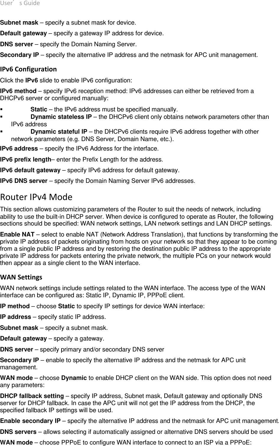 User’sGuide deliberant Page12 Subnet mask – specify a subnet mask for device. Default gateway – specify a gateway IP address for device. DNS server – specify the Domain Naming Server. Secondary IP – specify the alternative IP address and the netmask for APC unit management. IPv6Configuration Click the IPv6 slide to enable IPv6 configuration: IPv6 method – specify IPv6 reception method: IPv6 addresses can either be retrieved from a DHCPv6 server or configured manually:  Static – the IPv6 address must be specified manually.  Dynamic stateless IP – the DHCPv6 client only obtains network parameters other than IPv6 address  Dynamic stateful IP – the DHCPv6 clients require IPv6 address together with other network parameters (e.g. DNS Server, Domain Name, etc.). IPv6 address – specify the IPv6 Address for the interface. IPv6 prefix length– enter the Prefix Length for the address. IPv6 default gateway – specify IPv6 address for default gateway. IPv6 DNS server – specify the Domain Naming Server IPv6 addresses. RouterIPv4ModeThis section allows customizing parameters of the Router to suit the needs of network, including ability to use the built-in DHCP server. When device is configured to operate as Router, the following sections should be specified: WAN network settings, LAN network settings and LAN DHCP settings. Enable NAT – select to enable NAT (Network Address Translation), that functions by transforming the private IP address of packets originating from hosts on your network so that they appear to be coming from a single public IP address and by restoring the destination public IP address to the appropriate private IP address for packets entering the private network, the multiple PCs on your network would then appear as a single client to the WAN interface. WANSettings WAN network settings include settings related to the WAN interface. The access type of the WAN interface can be configured as: Static IP, Dynamic IP, PPPoE client. IP method – choose Static to specify IP settings for device WAN interface: IP address – specify static IP address. Subnet mask – specify a subnet mask. Default gateway – specify a gateway. DNS server – specify primary and/or secondary DNS server  Secondary IP – enable to specify the alternative IP address and the netmask for APC unit management. WAN mode – choose Dynamic to enable DHCP client on the WAN side. This option does not need any parameters: DHCP fallback setting – specify IP address, Subnet mask, Default gateway and optionally DNS server for DHCP fallback. In case the APC unit will not get the IP address from the DHCP, the specified fallback IP settings will be used. Enable secondary IP – specify the alternative IP address and the netmask for APC unit management. DNS servers – allows selecting if automatically assigned or alternative DNS servers should be used WAN mode – choose PPPoE to configure WAN interface to connect to an ISP via a PPPoE: 