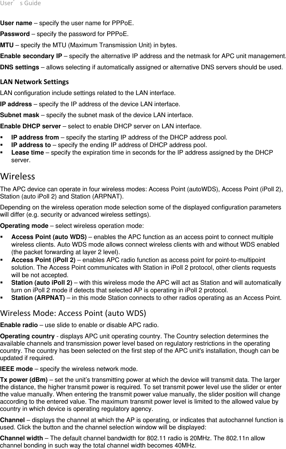 User’sGuide deliberant Page13 User name – specify the user name for PPPoE. Password – specify the password for PPPoE. MTU – specify the MTU (Maximum Transmission Unit) in bytes. Enable secondary IP – specify the alternative IP address and the netmask for APC unit management. DNS settings – allows selecting if automatically assigned or alternative DNS servers should be used. LANNetworkSettings LAN configuration include settings related to the LAN interface. IP address – specify the IP address of the device LAN interface. Subnet mask – specify the subnet mask of the device LAN interface. Enable DHCP server – select to enable DHCP server on LAN interface.  IP address from – specify the starting IP address of the DHCP address pool.  IP address to – specify the ending IP address of DHCP address pool.  Lease time – specify the expiration time in seconds for the IP address assigned by the DHCP server. WirelessThe APC device can operate in four wireless modes: Access Point (autoWDS), Access Point (iPoll 2), Station (auto iPoll 2) and Station (ARPNAT). Depending on the wireless operation mode selection some of the displayed configuration parameters will differ (e.g. security or advanced wireless settings). Operating mode – select wireless operation mode:  Access Point (auto WDS) – enables the APC function as an access point to connect multiple wireless clients. Auto WDS mode allows connect wireless clients with and without WDS enabled (the packet forwarding at layer 2 level).   Access Point (iPoll 2) – enables APC radio function as access point for point-to-multipoint solution. The Access Point communicates with Station in iPoll 2 protocol, other clients requests will be not accepted.   Station (auto iPoll 2) – with this wireless mode the APC will act as Station and will automatically turn on iPoll 2 mode if detects that selected AP is operating in iPoll 2 protocol.   Station (ARPNAT) – in this mode Station connects to other radios operating as an Access Point. WirelessMode:AccessPoint(autoWDS) Enable radio – use slide to enable or disable APC radio. Operating country - displays APC unit operating country. The Country selection determines the available channels and transmission power level based on regulatory restrictions in the operating country. The country has been selected on the first step of the APC unit&apos;s installation, though can be updated if required.  IEEE mode – specify the wireless network mode. Tx power (dBm) – set the unit’s transmitting power at which the device will transmit data. The larger the distance, the higher transmit power is required. To set transmit power level use the slider or enter the value manually. When entering the transmit power value manually, the slider position will change according to the entered value. The maximum transmit power level is limited to the allowed value by country in which device is operating regulatory agency.  Channel – displays the channel at which the AP is operating, or indicates that autochannel function is used. Click the button and the channel selection window will be displayed:  Channel width – The default channel bandwidth for 802.11 radio is 20MHz. The 802.11n allow channel bonding in such way the total channel width becomes 40MHz. 