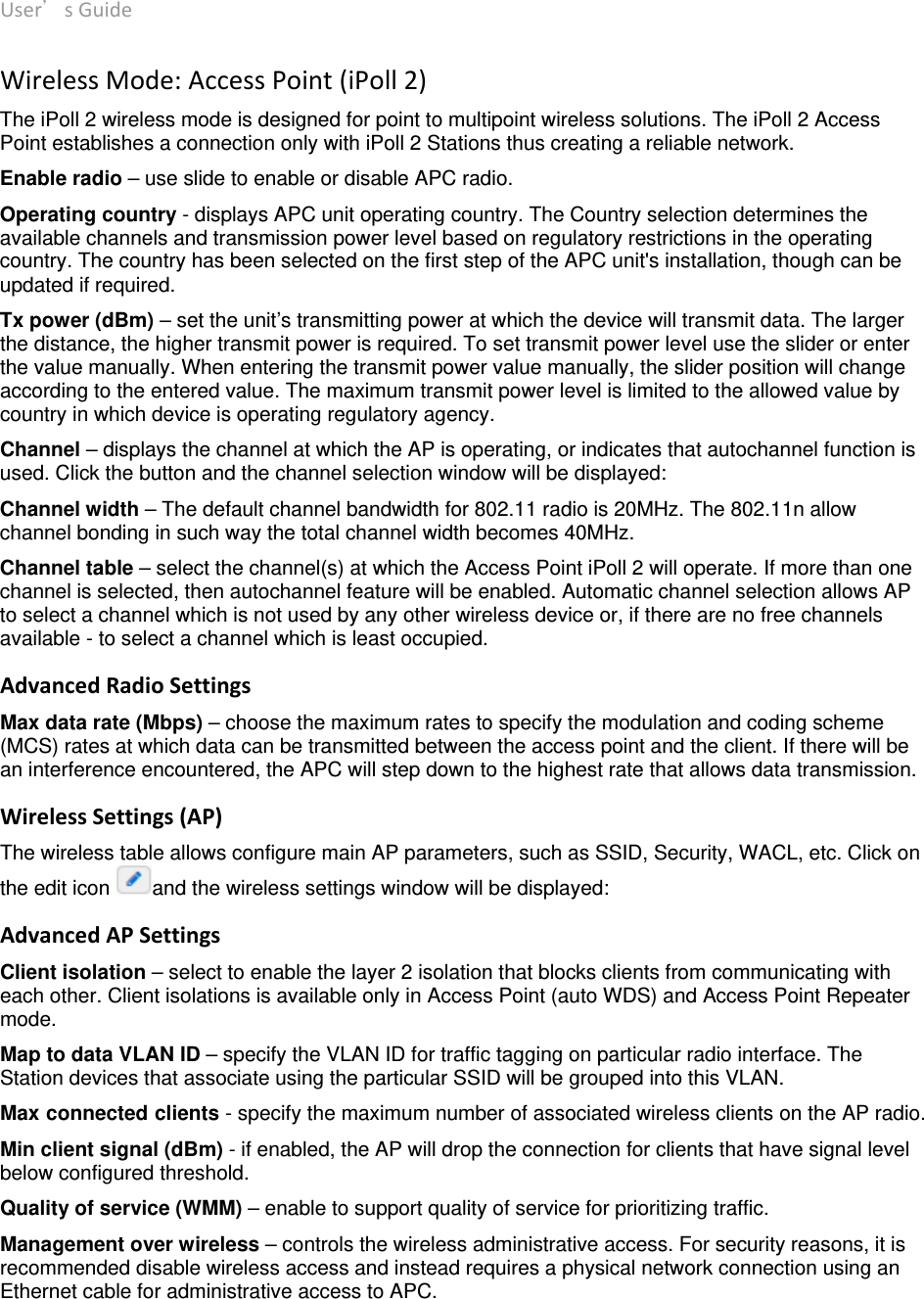 User’sGuide deliberant Page15 WirelessMode:AccessPoint(iPoll2) The iPoll 2 wireless mode is designed for point to multipoint wireless solutions. The iPoll 2 Access Point establishes a connection only with iPoll 2 Stations thus creating a reliable network.  Enable radio – use slide to enable or disable APC radio. Operating country - displays APC unit operating country. The Country selection determines the available channels and transmission power level based on regulatory restrictions in the operating country. The country has been selected on the first step of the APC unit&apos;s installation, though can be updated if required.  Tx power (dBm) – set the unit’s transmitting power at which the device will transmit data. The larger the distance, the higher transmit power is required. To set transmit power level use the slider or enter the value manually. When entering the transmit power value manually, the slider position will change according to the entered value. The maximum transmit power level is limited to the allowed value by country in which device is operating regulatory agency.  Channel – displays the channel at which the AP is operating, or indicates that autochannel function is used. Click the button and the channel selection window will be displayed:  Channel width – The default channel bandwidth for 802.11 radio is 20MHz. The 802.11n allow channel bonding in such way the total channel width becomes 40MHz. Channel table – select the channel(s) at which the Access Point iPoll 2 will operate. If more than one channel is selected, then autochannel feature will be enabled. Automatic channel selection allows AP to select a channel which is not used by any other wireless device or, if there are no free channels available - to select a channel which is least occupied.  AdvancedRadioSettingsMax data rate (Mbps) – choose the maximum rates to specify the modulation and coding scheme (MCS) rates at which data can be transmitted between the access point and the client. If there will be an interference encountered, the APC will step down to the highest rate that allows data transmission.  WirelessSettings(AP)The wireless table allows configure main AP parameters, such as SSID, Security, WACL, etc. Click on the edit icon  and the wireless settings window will be displayed: AdvancedAPSettingsClient isolation – select to enable the layer 2 isolation that blocks clients from communicating with each other. Client isolations is available only in Access Point (auto WDS) and Access Point Repeater mode.  Map to data VLAN ID – specify the VLAN ID for traffic tagging on particular radio interface. The Station devices that associate using the particular SSID will be grouped into this VLAN. Max connected clients - specify the maximum number of associated wireless clients on the AP radio.  Min client signal (dBm) - if enabled, the AP will drop the connection for clients that have signal level below configured threshold.  Quality of service (WMM) – enable to support quality of service for prioritizing traffic. Management over wireless – controls the wireless administrative access. For security reasons, it is recommended disable wireless access and instead requires a physical network connection using an Ethernet cable for administrative access to APC.  