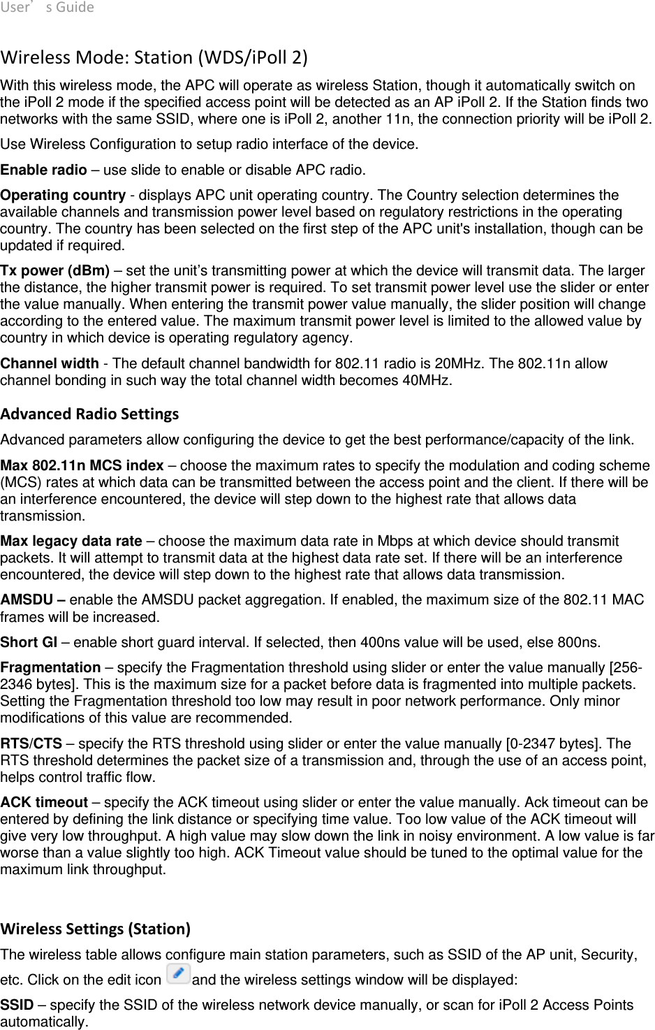 User’sGuide deliberant Page16 WirelessMode:Station(WDS/iPoll2)With this wireless mode, the APC will operate as wireless Station, though it automatically switch on the iPoll 2 mode if the specified access point will be detected as an AP iPoll 2. If the Station finds two networks with the same SSID, where one is iPoll 2, another 11n, the connection priority will be iPoll 2.  Use Wireless Configuration to setup radio interface of the device. Enable radio – use slide to enable or disable APC radio. Operating country - displays APC unit operating country. The Country selection determines the available channels and transmission power level based on regulatory restrictions in the operating country. The country has been selected on the first step of the APC unit&apos;s installation, though can be updated if required.  Tx power (dBm) – set the unit’s transmitting power at which the device will transmit data. The larger the distance, the higher transmit power is required. To set transmit power level use the slider or enter the value manually. When entering the transmit power value manually, the slider position will change according to the entered value. The maximum transmit power level is limited to the allowed value by country in which device is operating regulatory agency.  Channel width - The default channel bandwidth for 802.11 radio is 20MHz. The 802.11n allow channel bonding in such way the total channel width becomes 40MHz.  AdvancedRadioSettingsAdvanced parameters allow configuring the device to get the best performance/capacity of the link. Max 802.11n MCS index – choose the maximum rates to specify the modulation and coding scheme (MCS) rates at which data can be transmitted between the access point and the client. If there will be an interference encountered, the device will step down to the highest rate that allows data transmission.  Max legacy data rate – choose the maximum data rate in Mbps at which device should transmit packets. It will attempt to transmit data at the highest data rate set. If there will be an interference encountered, the device will step down to the highest rate that allows data transmission.  AMSDU – enable the AMSDU packet aggregation. If enabled, the maximum size of the 802.11 MAC frames will be increased. Short GI – enable short guard interval. If selected, then 400ns value will be used, else 800ns.  Fragmentation – specify the Fragmentation threshold using slider or enter the value manually [256-2346 bytes]. This is the maximum size for a packet before data is fragmented into multiple packets. Setting the Fragmentation threshold too low may result in poor network performance. Only minor modifications of this value are recommended.  RTS/CTS – specify the RTS threshold using slider or enter the value manually [0-2347 bytes]. The RTS threshold determines the packet size of a transmission and, through the use of an access point, helps control traffic flow.  ACK timeout – specify the ACK timeout using slider or enter the value manually. Ack timeout can be entered by defining the link distance or specifying time value. Too low value of the ACK timeout will give very low throughput. A high value may slow down the link in noisy environment. A low value is far worse than a value slightly too high. ACK Timeout value should be tuned to the optimal value for the maximum link throughput.   WirelessSettings(Station)The wireless table allows configure main station parameters, such as SSID of the AP unit, Security, etc. Click on the edit icon  and the wireless settings window will be displayed: SSID – specify the SSID of the wireless network device manually, or scan for iPoll 2 Access Points automatically. 